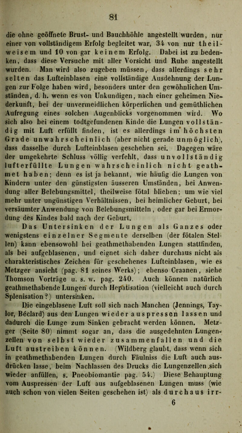 die ohne geöffnete Brust-und Bauchhöhle angestellt wurden, nur einer von vollständigem Erfolg begleitet war, 34 von nur theiN weisem und 10 von gar keinem Erfolg. Dabei ist zu beden- ken, dass diese Versuche mit aller Vorsicht und Ruhe angestellt wurden. Man wird also zugeben müssen, dass allerdings sehr selten das Lufteinblasen einiß vollständige Ausdehnung der Lun- gen zur Folge haben wird, besonders unter den gewöhnlichen Um- ständen, d. h. wenn es von Unkundigen, nach einer geheimen Nie- derkunft, bei der unvermeidlichen körperlichen und gemüthlichen Aufregung eines solchen Augenblicks vorgenommen wird. Wo sich also bei einem todtgefundenen Kinde die Lungen vollstän- dig mit Luft erfüllt finden, ist es allerdings im* höchsten Grade unwahrscheinlich (aber nicht gerade unmöglich), dass dasselbe durch Lufteinblasen geschehen sei. Dagegen wäre der umgekehrte Schluss völlig verfehlt, dass unvollständig lufterfüllte Lungen wahrscheinlich nicht geath- met haben; denn es ist ja bekannt, wie häufig die Lungen von Kindern unter den günstigsten äusseren Umstanden, bei Anwen- dung aller Belebungsmittel, theilweise fötal blieben; um wie viel mehr unter ungünstigen Verhältnissen, bei heimlicher Geburt, bei versäumter Anwendung von Belebungsmitteln, oder gar bei Ermor- dung des Kindes bald nach der Geburt. Das Untersinken der Lungen als Ganzes oder wenigstens einzelner Segmente derselben (der fötalen Stel- len) kann ebensowohl bei geathmethabenden Lungen stattfinden, als bei aufgeblasenen, und eignet sich daher durchaus nicht als charakteristisches Zeichen für geschehenes Lufteinblasen, wie es Metzger ansieht (pag. 81 seines Werks); ebenso Craanen, siehe Thomson Vorträge u. s. w. pag. 240. Auch können natürlich geathmethabende Lungen durch HepTatisation (vielleicht auch durch Splenisation?) unlersinken. Die eingeblasene Luft soll sich nach Manchen (Jennings, Tay- lor, Beclard) aus den Lungen wieder auspressen lassen und dadurch die Lunge zum Sinken gebracht werden können. Metz- ger (Seite 80) nimmt sogar an, dass die ausgedehnten Lungen- zellen von selbst wieder zusammenfallen und die Luft austreiben können. (Wildberg glaubt, dass wenn sich in geathmethabenden Lungen durch Fäulniss die Luft auch aus- drücken lasse, beim Nachlassen des Drucks die Lungenzellen .sich wieder anfüllen, s. Pneobiomantie pag. 54.) Diese Behauptung vom Auspressen der Luft aus aufgeblasenen Lungen muss (wie auch schon von vielen Seiten geschehen ist) als durchaus irr- 6 ft