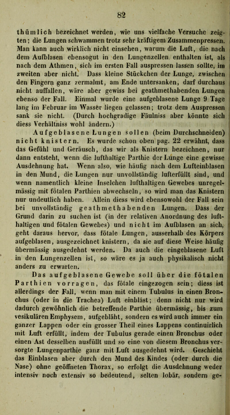 thümlich bezeichnet werden, wie uns vielfache Versuche zeig- ; ten; die Lungen schwammen trotz sehr kräftigem Zusammenpressen, i Man kann auch wirklich nicht einsehen, warum die Luft, die nach i dem Aufblasen ebensogut in den Lungenzellen enthalten ist, als nach dem Athmen, sich im ersten Fall auspressen lassen sollte, im i zweiten aber nicht. Dass kleine Stückchen der Lunge, zwischen j den Fingern ganz zermalmt, am Ende untersanken, darf durchaus i nicht auffallen, wäre aber gewiss bei geathmethabenden Lungen i ebenso der Fall. Einmal wurde eine aufgeblasene Lunge 9 Tage | lang im Februar im Wass6r liegen gelassen; trotz dem Auspressen i sank sie nicht. (Durch hochgradige Fäulniss aber könnte sich il diess Verhältniss wohl ändern.) Aufgeblasene Lungen sollen (beim Durchschneiden) nicht knistern. Es wurde schon oben pag. 22 erwähnt, dass s das Gefühl und Geräusch, das wir als Knistern bezeichnen, nur i dann entsteht, wenn die lufthaltige Parthie der Lunge eine gewisse ! Ausdehnung hat. Wenn also, wie häufig nach dem Lufteinblasen i in den Mund, die Lungen nur unvollständig lufterfüllt sind, und i wenn namentlich kleine Inselchen lufthaltigen Gewebes unregel- ij mässig mit fötalen Parthien abwechseln, so wird man das Knistern |k nur undeutlich haben. Allein diess wird ebensowohl der Fall sein li bei unvollständig geathmethabenden Lungen. Dass der |j Grund darin zu suchen ist (in der relativen Anordnung des luft- |j haltigen und fötalen Gewebes) und nicht im Aufblasen an sich, geht daraus hervor, dass fötale Lungen, ausserhalb des Körpers ij aufgeblasen, ausgezeichnet knistern, da sie auf diese Weise häufig jf übermässig ausgedehnt werden. Da auch die eingeblasene Luft | in den Lungenzellen ist, so wäre es ja auch physikalisch nicht fl| anders zu erwarten. I Das aufgeblasene Gewebe soll über die fötalen u Parthien vorragen, das fötale eingezogen sein; diess ist i allerdings der Fall, wenn man mit einem Tubulus in einen Bron- i chus (oder in die Trachea) Luft einbläst; denn nicht nur wird 1 dadurch gewöhnlich die betreffende Parthie übermässig, bis zum \ vesikulären Emphysem, aufgebläht, sondern es wird auch immer ein ii ganzer Lappen oder ein grosser Theil eines Lappens continuirlich ) mit Luft erfüllt, indem der Tubulus gerade einen Bronchus oder I einen Ast desselben ausfüllt und so eine von diesem Bronchus ver- ? sorgte Lungenparthie ganz mit Luft ausgedehnt wird. Geschieht ' das Einblasen aber durch den Mund des Kindes (oder durch die Nase) ohne geöffneten Thorax, so erfolgt die Ausdehnung weder intensiv noch extensiv so bedeutend, selten lobär, sondern ge-