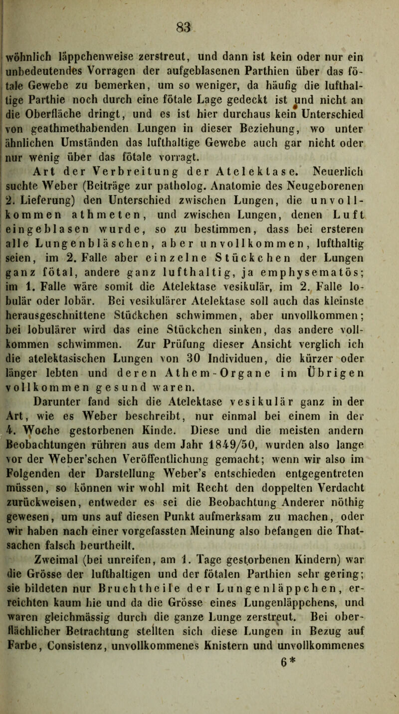 I wohnlich läppchenweise zerstreut, und dann ist kein oder nur ein ! unbedeutendes Vorragen der aufgeblasenen Parthien über das fö^ , tale Gewebe zu bemerken, um so weniger, da häufig die lufthal- I tige Parthie noch durch eine fötale Lage gedeckt ist und nicht an i die Oberfläche dringt, und es ist hier durchaus kein Unterschied I von geathmethabenden Lungen in dieser Beziehung, wo unter j ähnlichen Umständen das lufthaltige Gewebe auch gar nicht oder ! nur wenig über das fötale vorragt. ; Art der Verbreitung der Atelektase. Neuerlich suchte Weber (Beiträge zur patholog. Anatomie des Neugeborenen I 2. Lieferung) den Unterschied zwischen Lungen, die unvoll- kommen athmeten, und zwischen Lungen, denen Luft eingeblasen wurde, so zu bestimmen, dass bei ersteren alle Lungenbläschen, aber unvollkommen, lufthaltig seien, im 2. Falle aber einzelne Stückchen der Lungen ganz fötal, andere ganz lufthaltig, ja emphysematös; im 1. Falle wäre somit die Atelektase vesikulär, im 2. Falle lo- bulär oder lobär. Bei vesikulärer Atelektase soll auch das kleinste herausgeschnittene StücJkchen schwimmen, aber unvollkommen; bei lobulärer wird das eine Stückchen sinken, das andere voll- kommen schwimmen. Zur Prüfung dieser Ansicht verglich ich die atelektasischen Lungen von 30 Individuen, die kürzer oder länger lebten und deren Athem- Organe im Übrigen vollkommen gesund waren. Darunter fand sich die Atelektase vesikulär ganz in der Art, wie es Weber beschreibt, nur einmal bei einem in der 4. Woche gestorbenen Kinde. Diese und die meisten andern Beobachtungen rühren aus dem Jahr 1849/50, wurden also lange vor der Weber’schen Veröffentlichung gemacht; wenn wir also im Folgenden der Darstellung Weber’s entschieden entgegentreten müssen, so können wir wohl mit Recht den doppelten Verdacht zurückweisen, entweder es sei die Beobachtung Anderer nöthig gewesen, um uns auf diesen Punkt aufmerksam zu machen, oder wir haben nach einer vorgefassten Meinung also befangen die That- sachen falsch beurtheilt. Zweimal (bei unreifen, am 1. Tage gestorbenen Rindern) war die Grösse der lufthaltigen und der fötalen Parthien sehr gering; sie bildeten nur Bruch t heile der L u n g e n 1 äp p c h e n , er- reichten kaum hie und da die Grösse eines Lungenläppchens, und waren gleichmässig durch die ganze Lunge zerstreut. Bei ober- flächlicher Betrachtung stellten sich diese Lungen in Bezug auf Farbe, Consistenz, unvollkommenes Knistern und unvollkommenes 6*