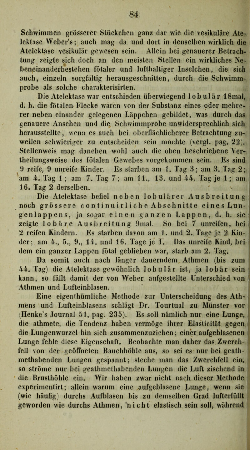 Schwimmen grösserer Stückchen ganz dar wie die vesikuläre Ate* lektase Weber’s; auch mag da und dort in denselben wirklich die Atelektase vesikulär gewesen sein. Allein bei genauerer Betrach- tung zeigte sich doch an den meisten Stellen ein wirkliches Ne* beneinanderbestehen fötaler und lufthaltiger Inselchen, die sich auch, einzeln sorgfältig herausgeschnitten, durch die Schwimm* probe als solche charakterisirten. Die Atelektase war entschieden überwiegend lobulär ISmal, d. h. die fötalen Flecke waren von der Substanz eines oder mehre- rer neben einander gelegenen Läppchen gebildet, was durch das genauere Ansehen und die Schwimmprobe unwidersprechlich sich i herausstellte, wenn es auch bei oberflächlicherer Betrachtung zu- I weilen schwieriger zu entscheiden sein mochte (vergl. pag. 22). ! Stellenweis mag daneben wohl auch die oben beschriebene Ver- | theilungsweise des fötalen Gewebes vorgekommen sein. Es sind I 9 reife, 9 unreife Kinder. Es starben am 1. Tag 3; am 3. Tag 2; | am 4. Tag 1; am 7. Tag 7; am 11., 13. und 44. Tag je 1; am ! 16. Tag 2 derselben. ' j Die Atelektase befiel neben lobulärer Ausbreitung | noch grössere continuirliche Abschnitte eines Lun* i genlappens, ja sogar einen ganzen Lappen, d. h. sie | zeigte lobäre Ausbreitung 9mal. So bei 7 unreifen, bei | 2 reifen Kindern. Es starben davon am 1. und 2. Tage je 2 Kin- | der; am 4., 5., 9., 14. und 16. Tage je 1. Das unreife Kind, bei j dem ein ganzer Lappen fötal geblieben war, starb am 2. Tag. Da somit auch nach länger dauerndem Athmen (bis zum ; 44. Tag) die Atelektase gewöhnlich lobulär ist, ja lobär sein i kann, so fällt damit der von Weber aufgestellte Unterschied von } Athmen und Lufteinblasen. | Eine eigenthümliche Methode zur Unterscheidung des Ath- | mens und Lufteinblasens schlägt Dr. Tourtual zu Münster vor | 'Henke’s Journal 51, pag. 235). Es soll nämlich nur eine Lunge, ; die athmete, die Tendenz haben vermöge ihrer Elasücität gegen ! die Lungenwurzel hin sich zusammenzuziehen; einer aufgeblasenen Lunge fehle diese Eigenschaft. Beobachte man daher das Zwerch- fell von der geöffneten Bauchhöhle aus, so sei es nur bei geath- methabenden Lungen gespannt; steche man das Zwerchfell ein, so ströme nur bei geathmethabenden Lungen die Luft zischend in die Brusthöhle ein. Wir haben zwar nicht nach dieser Methode experimentirt; allein warum eine aufgeblasene Uunge, wenn sie (wie häufig) durchs Aufblasen bis zu demselben Grad lufterfüllt geworden wie durchs Athmen, nicht elastisch sein soll, während