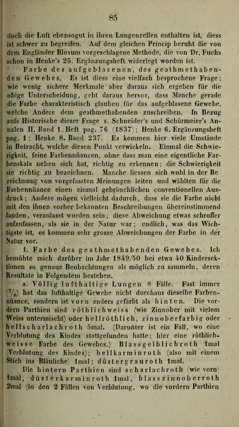 doch die Luft ebensogut in ihren Lungenzellen enthalten ist, diess ist schwer zu begreifen. Auf dem gleichen Princip beruht die von dem Engländer Bloxum vorgeschlagene Methode, die von Dr. Fuchs schon in Henke’s 25. Ergänzungsheft widerlegt worden ist. Farbe des aufgeblasenen, des geathmethaben- den Gewebes. Es ist diess eine vielfach besprochene Frage; wie wenig sichere Merkmale aber daraus sich ergeben für die obige Unterscheidung, geht daraus hervor, dass Manche gerade die Farbe charakteristisch glauben für das aufgeblasene Gewebe, M'elche Andere dem geathmethabenden zuschreiben. In Bezug aufs Historische dieser Frage s. Schneider’s und Schürmeier’s An- nalen II. Band 1. Heft pag. 76 (1837); Henke 6. Ergänzungsheft pag. 1 ; Henke 8. Band 237. Es kommen hier viele Umstände in Betracht, welche diesen Punkt verwickeln. Einmal die Schwie- rigkeit, feine Farbennüancen, ohne dass man eine eigentliche Far- benskala neben sich hat, richtig zu erkennen; die Schwierigkeit sie richtig zu bezeichnen. Manche Hessen sich wohl in der Be i Zeichnung von vorgefassten Meinungen leiten und wählten für die Farbennüance einen einmal gebräuchlichen conventionellen Aus- druck; Andere mögen vielleicht dadurch, dass sie die Farbe nicht mit den ihnen vorher bekannten Beschreibungen übereinstimmend fanden, veranlasst worden sein, diese Abweichung etwas schroffer aufzufassen, als sie in der Natur war; endlich, was das Wich- j tigste ist, es kommen sehr grosse Abweichungen der Farbe in der i Natur vor. * 1. Farbe des geathmethabenden Gewebes. Ich bemühte mich darüber im Jahr 1849/50 bei etwa 40 Kindersek- tionen so genaue Beobachtungen als möglich zu sammeln, deren i Resultate in Folgendem bestehen. a. Völlig lufthaltige Lungen 8 Fälle. Fast immer ^Yg) hat das lufthaltige Gewebe nicht durchaus dieselbe Farben- nüance, sondern ist vorn anders gefärbt als hinten. Die vor- I dem Parthien sind röthlichweiss (wie Zinnober mit vielem Weiss untermischt) oder hellröthlich, zinnoberfarbig oder hellscharlachroth 5mal. (Darunter ist ein Fall, wo eine Verblutung des Kindes stattgefunden halte; hier eine röthlich- weisse Farbe des Gewebes.) B1 a s s ge 1 b 1 i ch ro t h Imal Verblutung des Kindes); h e 11 karm in ro t h (also mit einem Stich ins Bläuliche) Imal; düsterg r auro th Imal. Die hintern Parthien sind scharlachroth (wie vorn' Imal, d ü s t e r k a r m i n r 01 h Imal, blasszinnoberroth 2mal (in den 2 Fällen von Verblutung, wo die vordem Parthien