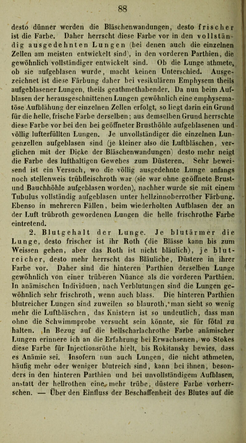 desto dünner werden die Bläschenwandungen, desto frischer ist die Farbe. Daher herrscht diese Farbe vor in den vollstän- dig ausgedehnten Lungen (bei denen auch die einzelnen Zellen am meisten entwickelt sind\ in den vorderen Parthien, die gewöhnlich vollständiger entwickelt sind. Ob die Lunge athmete, , ob sie aufgeblasen wurde, macht keinen Unterschied. Ausge- zeichnet ist diese Färbung daher bei vesikulärem Emphysem theils i aufgeblasener Lungen, theils geathmethabender. Da nun beim Auf- blasen der herausgeschnittenen Lungen gewöhnlich eine emphysema- töse Aufblähung der einzelnen Zellen erfolgt, so liegt darin ein Grund für die helle, frische Farbe derselben; aus demselben Grund herrschte diese Farbe vor bei den bei geöffneter Brusthöhle aufgeblasenen und - | völlig lufterfüllten Lungen. Je unvollständiger die einzelnen Lun- ^ genzellen aufgeblasen sind (je kleiner also die Luftbläschen, ver- glichen mit der Dicke der Bläschenwandungen) desto mehr neigt die Farbe des lufthaltigen Gewebes zum Düsteren. Sehr bewei- ; send ist ein Versuch, wo die völlig ausgedehnte Lunge anfangs j noch stellenweis trübfleischroth war (sie war ohne geöffnete Brust- und Bauchhöhle aufgeblasen worden), nachher wurde sie mit einem Tubulus vollständig aufgeblasen unter hellzinnoberrother Färbung. Ebenso in mehreren Fällen, beim wiederholten Aufblasen der an der Luft trübroth gewordenen Lungen die helle fiischrothe Farbe eintretend. 2. Blutgehalt der Lunge. Je blutärmer die i Lunge, desto frischer ist ihr Roth (die Blässe kann bis zum j Weissen gehen, aber das Roth ist nicht bläulich), je blut- reicher, desto mehr herrscht das Bläuliche, Düstere in ihrer ^ Farbe vor. Daher sind die hinteren Parthien derselben Lunge • gewöhnlich von einer trüberen Nüance als die vorderen Parthien. In anämischen Individuen, nach Verblutungen sind die Lungen ge- wöhnlich sehr frischroth, wenn auch blass. Die hinteren Parthien blutreicher Lungen sind zuweilen so blauroth,*man sieht so wenig mehr die Luftbläschen, das Knistern ist so undeutlich, dass man ohne die Schwimmprobe versucht sein könnte, sie für fötal zu halten. Jn Bezug auf die hellscharlachrothe Farbe anämischer Lungen erinnere ich an die Erfahrung bei Erwachsenen, wo Stokes diese Farbe für Injectionsröthe hielt, bis Rokitansky bewies, dass es Anämie sei. Insofern nun auch Lungen, die nicht athmeten, häufig mehr oder Weniger blutreich sind, kann bei ihnen, beson- ders in den hinteren Parthien und bei unvollständigem Aufblasen, anbtatt der helJrothen eine^mehr trübe, düstere Farbe vorherr- schen. — Über den Einfluss der Beschaffenheit des Blutes auf die