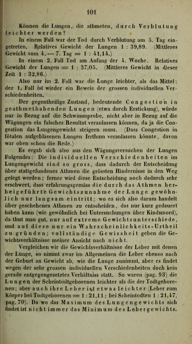 Können die Lungen, die athmeten, durch Verblutung 1 e i c h t e r we r d en ? i In einem Fall war der Tod durch Verblutung am 5. Tag ein- I getreten. R^elatives Gewicht der Lungen 1 : 39,89. (Mittleres Gewicht vom 4.— 7. Tag = 1 : 41,14.) In einem 2. Fall Tod am Anfang der 4. Woche. Relatives f Gewicht der Lungen = 1 : 37,05. (Mittleres Gewicht in dieser i Zeit 1 : 32,86.) I Also nur im 2. Fall war die Lunge leichter, als das Mittel; der 1. Fall ist wieder ein Beweis der grossen individuellen Ver- ) schiedenheiten. IDer gegentheilige Zustand, bedeutende Congestioh in geathmethabenden Lungen (etwa durch Erstickung), würde nur in Bezug auf die Schwimmprobe, nicht aber in Bezug auf die Wägungen ein falsches Resultat veranlassen können, da ja die Con- igestion das Lungengewicht steigern muss. (Dass Congestion in fötalen aufgeblasenen Lungen Irrthum veranlassen könnte, davon war oben schon die Rede.) Es ergab sich also aus den Wägungsversuchen der Lungen |j Folgendes: Die individuellen Verschiedenheiten im I Lungengewicht sind so gross, dass dadurch der Entscheidung ij über stattgefundenes Athmen die grössten Hindernisse in den Weg I gelegt werden; ferner wird diese Entscheidung noch dadurch sehr i erschwert, dass erfahrungsgemäss di edurch das Athmen her- beigeführte Gewichtszunahme der Lunge geAVÖhn- lieh nur langsam eintritt; wo es sich also darum handelt über geschehenes Athmen zu entscheiden, das nur kurz gedauert haben kann (wie gewöhnlich bei Untersuchungen über Kindsmord), da thut man gut, nur auf extreme Gewichtsunterschiede, und auf diese nur ein W^ahrscheinlichkeits-Urtheil zu gründen; vollständige Gewissheit geben die Ge- wichtsverhältnisse meiner Ansicht nach nicht. Vergleichen wir die Gewichtsverhältnisse der Leber mit denen der Lunge, so nimmt zwar im Allgemeinen die Leber ebenso nach der Geburt an Gewicht ab, wie die Lunge zunimmt, aber es findet wegen der sehr grossen individuellen Verschiedenheiten doch kein gerade entgegengesetztes Verhältniss statt. So waren (pag. 93) die 1 Lungen der Scheintodtgeborenen leichter als die der Todtgebore- ! nen; aber auch ihre Leber is^t etwas leichter (Leber zum Körper bei Todtgeborenen = 1: 21,11; bei Scheintodten 1 : 21,47, pag. 70). Da wo das Maximum des Lungengewichts sich findet ist nichtimmer dasMinimum desLebergewichts.