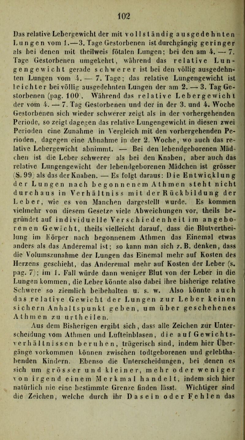 Das relative Lebergewicht der mit vollständig ausgedehnten Lungen vom 1.—3. Tage Gestorbenen ist durchgängig geringer als hei denen mit theilweis fötalen Lungen; bei den am 4. — 7. Tage Gestorbenen umgekehrt, während das relative Lun- ge n g e w i c h t gerade schwerer ist hei den völlig ausgedehn- ten Lungen vom 4.— 7. Tage; das relative Lungengewicht ist leichter bei völlig ausgedehnten Lungen der am 2. — 3. Tag Ge- storbenen (pag. 100\ Während das relative Lebergewicht der vom 4. — 7. Tag Gestorbenen und der in der 3. und 4. Woche Gestorbenen sich wieder schwerer zeigt als in der vorhergehenden Periode, so zeigtdagegen das relative Lungengewicht in diesen zwei i Perioden eine Zunahme in Vergleich mit den vorhergehenden Pe- } rioden, dagegen eine Abnahme in der 2. Woche, wo auch das re- J lative Lebergewicht abnimmt. — Bei den lebendgeborenen Mäd- chen ist die Leber schwerer als bei den Knaben, aber auch das I relative Lungengewicht der lebendgeborenen Mädchen ist grösser (S. 99) als das der Knaben. — Es folgt daraus: D ie En twicklun g i der Lungen nach begonnenem Ath men steht nicht durchaus in Verhältnis s mit derRückbildung der | Leber, wie es von Manchen dargestellt >^urde. Es kommen | vielmehr von diesem Gesetze viele Abweichungen vor, theils be- | gründet auf individuelle Verschiedenheit im angebo- renen Gewicht, theils vielleicht darauf, dass die Blutverthei- lung im Körper nach begonnenem Athmen das Einemal etwas anders als das Anderemal ist; so kann man sich z. B. denken, dass i die Volumszunahme der Lungen das Einemal mehr auf Kosten des Herzens geschieht, das Anderemal mehr auf Kosten der Leber (s, ' pag. 7); im i. Fall würde dann weniger Blut von der Leber in die \ Lungen kommen, die Leber könnte also dabei ihre bisherige relative ' Schwere so ziemlich beibehalten u. s. w. Also könnte auch ; das relative Gewicht der Lungen zur Leber keinen j sichern Anhaltspunkt geben, um über geschehenes Athmen zu ur th e i 1 e n. Aus dem Bisherigen ergibt sich, dass alle Zeichen zur Unter- scheidung vom Athmen und Lufteinblasen, die aufGewichts- Verhältnissen beruhen, trügerisch sind, indem hier Über- gänge Vorkommen können zwischen todtgeborenen und gelebtha- benden Kindern. Ebenso die Unterscheidungen, bei denen es sich um grösser und kleiner, mehr oder weniger von irgend einem Merkmal handelt, indem sich hier natürlich nie eine bestimmte Grenze finden lässt. Wichtiger sind die Zeichen, welche durch ihr Dasein oder Fehlen das