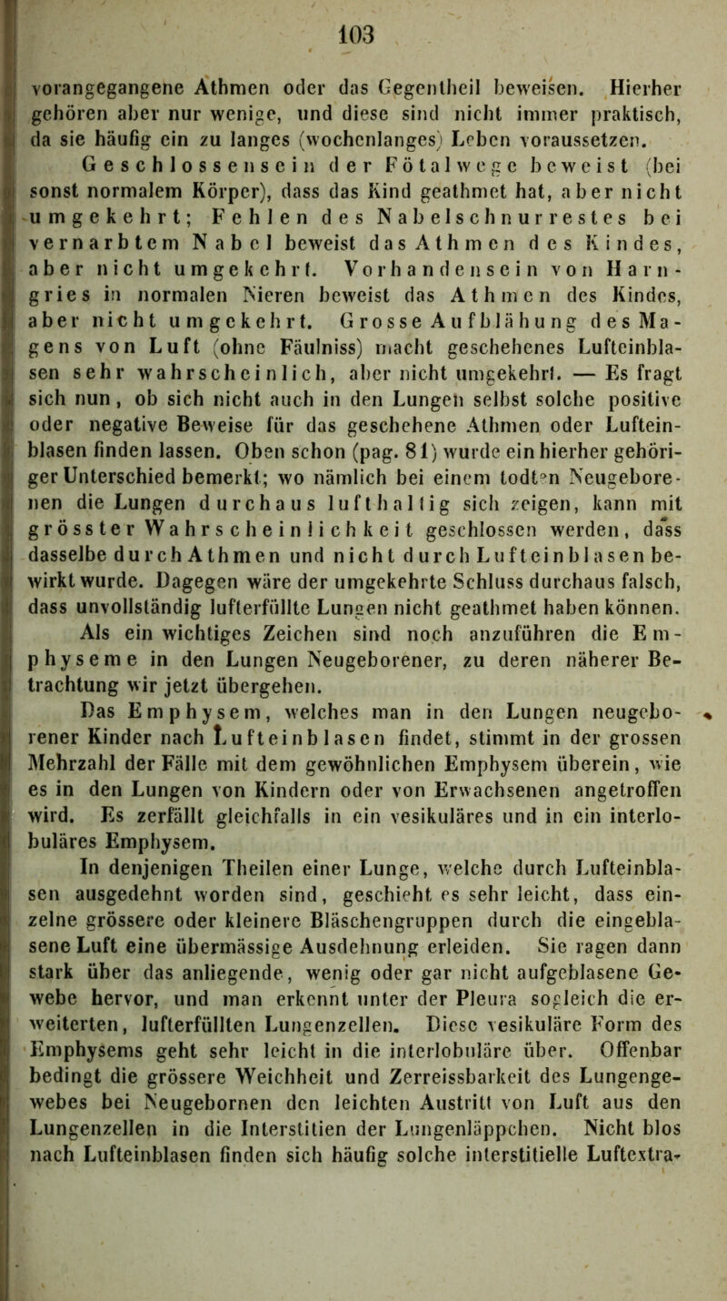 ! c vorangegangene Athmen oder das Gegenlheil beweisen. Hierher ) gehören aber nur wenige, und diese sind nicht immer praktisch, i da sie häufig ein zu langes (wochcnlanges) Leben voraussetzen. > Geschlossen sein der Fötal w ege beweist (bei qI sonst normalem Körper), dass das Kind geathmet hat, aber nicht | umgekehrt; Fehlen des Nabelschnurrestes bei (♦j vernarbtem Nabel beweist dasAthmen des Kindes, I aber nicht umgekehrt. Vorhandensein von Harn- ä gries in normalen Nieren beweist das Athmen des Kindes, U aber nicht umgekehrt. GrosseAufblähung desMa- 4 ge ns von Luft (ohne Fäulniss) macht geschehenes Lufteinbla- 9 sen sehr wahrscheinlich, aber nicht umgekehrt. —Es fragt ü sich nun, ob sich nicht auch in den Lungen selbst solche positive h| oder negative Beweise für das geschehene Athmen oder Luftein- k blasen finden lassen. Oben schon (pag. 81) wurde ein hierher gehöri- ger Unterschied bemerkt; wo nämlich bei einem todt^n Neugebore- ü nen die Lungen durchaus lufthaltig sich zeigen, kann mit j grösster Wahrscheinlichkeit geschlossen werden, dass I dasselbe durch Athmen und nicht durch Luftein bl äsen be- j|! wirkt wurde. Dagegen wäre der umgekehrte Schluss durchaus falsch, i\ dass unvollständig lufterfüllte Lungen nicht geathmet haben können. J Als ein wichtiges Zeichen sind noch anzuführen die Em- I physeme in den Lungen Neugeborener, zu deren näherer Be- I trachtung wir jetzt übergehen. ? Das Emphysem, welches man in den Lungen neugebo* rener Kinder nach Lufteinblasen findet, stimmt in der grossen Mehrzahl der Fälle mit dem gewöhnlichen Emphysem überein, wie es in den Lungen von Kindern oder von Erwachsenen angetroffen wird. Es zerfällt gleichfalls in ein vesikuläres und in ein interlo- buläres Emphysem. In denjenigen Theilen einer Lunge, welche durch Lufteinbla- sen ausgedehnt worden sind, geschieht es sehr leicht, dass ein- zelne grössere oder kleinere Bläschengruppen durch die eingebla- sene Luft eine übermässige Ausdehnung erleiden. Sie ragen dann stark über das anliegende, wenig oder gar nicht aufgeblasene Ge- webe hervor, und man erkennt unter der Pleura sogleich die er- weiterten, lufterfüllten Lungenzellen. Diese vesikuläre Form des Emphysems geht sehr leicht in die interlobnlare über. Offenbar bedingt die grössere Weichheit und Zerreissbarkeit des Lungenge- I webes bei Neugebornen den leichten Austritt von Luft aus den I Lungenzellen in die Interstitien der Lungenläppchen. Nicht blos p| nach Liifteinblasen finden sich häufig solche interstitielle Luftextra-