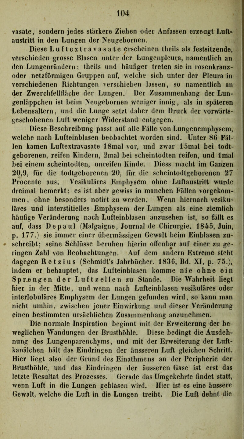 vasate, sondern jedes stärkere Ziehen oder Anfassen erzeugt Luft* austritt in den Lungen der Neugebornen. Diese Luftextravasate erscheinen theils als festsitzende, verschieden grosse Blasen unter der Lungenpleura, namentlich an den Lungenrändern; Iheils und häufiger treten sie in rosenkranz- oder netzförmigen Gruppen auf, welche sich unter der Pleura in verschiedenen Richtungen verschieben lassen, so namentlich an der Zwerchfellfläche der Lungen. Der Zusammenhang der Lun- genläppchen ist beim Neugebornen weniger innig, als in späteren Lebensaltern, und die Lunge setzt daher dem Druck der vorwärts- geschobenen Luft weniger Widerstand entgegen. Diese Beschreibung passt auf alle Fälle von Lungenemphysem, welche nach Lufteinblasen beobachtet worden sind. Unter 86 Fäl- len kamen Luftextravasate 18mal vor, und zwar 15mal bei todt- geborenen, reifen Kindern, 2mal bei scheintodten reifen, und Imal bei einem scheintodten, unreifen Kinde. Diess macht im Ganzen 20,9, für die todtgeborenen 20, für die scheintodtgeborenen 27 Procente aus. Vesikuläres Emphysem ohne Luftaustritt wurde dreimal bemerkt; es ist aber gewiss in manchen Fällen vorgekom- men , ohne besonders notirt zu werden. Wenn hiernach vesiku- läres und interstitielles Emphysem der Lungen als eine ziemlich häufige Veränderung nach Lufteinblasen anzusehen ist, so fällt es auf, dass Depaul (Malgaigne, Journal de Chirurgie. 1845, Juin, p. 177.) sie immer einer übermässigen Gewalt beim Einblasen zu- ^ schreibt; seine Schlüsse beruhen hierin offenbar auf einer zu ge- ringen Zahl von Beobachtungen. Auf dem andern Extreme steht dagegen Retzius (Schmidt’s Jahrbücher. 1836, Bd. XI, p. 75.), indem er behauptet, das Lufteinblasen komme nie ohne ein Spr^engen der Luftzellen zu Stande. Die Wahrheit liegt hier in der Mitte, und wenn nach Lufteinblasen vesikuläres oder interlobuläres Emphysem der Lungen gefunden wird, so kann man nicht umhin, zwischen jener Einwirkung und dieser Veränderung einen bestimmten ursächlichen Zusammenhang anzunehmen. Die normale Inspiration beginnt mit der Erweiterung der be- weglichen Wandungen der Brusthöhle. Diese bedingt die Ausdeh- nung des Lungenparenchyms, und mit der Erweiterung der Luft- kanälchen hält das Eindringen der äusseren Luft gleichen Schritt. Hier liegt also der Grund des Einathmens an der Peripherie der Brusthöhle, und das Eindringen der äusseren Gase ist erst das letzte Resultat des Prozesses. Gerade das Umgekehrte findet statt, wenn Luft in die Lungen geblasen wird. Hier ist es eine äussere Gewalt, welche die Luft in die Lungen treibt. Die Luft dehnt die