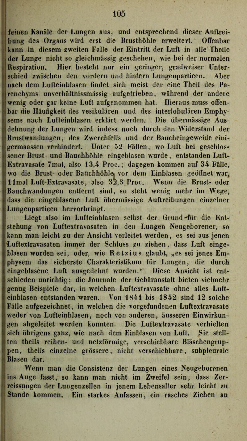 f 105 feinen Kanäle der Lungen aus, und entsprechend dieser Auftrei- i bung des Organs wird erst die Brusthöhle erweitert. Offenbar i kann in diesem zweiten Falle der Eintritt der Luft in alle Theile f. der Lunge nicht so gleichmässig geschehen, wie bei der normalen Respiration. Hier besteht nur ein geringer, gradweiser Unter- schied zwischen den vordem und hintern Lungenpartieen. Aber 1 nach dem Lufteinblasen findet sich meist der eine Theil des Pa- ; renchyms unverhältnissmässig aufgetrieben, während der andere ; wenig oder gar keine Luft aufgenommen hat. Hieraus muss offen- I bar die Häufigkeit des vesikulären und des interlobulären Emphy- sems nach Lufteinblasen erklärt werden. Die übermässige Aus- dehnung der Lungen wird indess noch durch den Widerstand der Brustwandungen, des Zwerchfells und der Baucheingeweide eini- germaassen verhindert. Unter 52 Fällen, wo Luft bei geschlos- sener Brust- und Bauchhöhle eingeblasen wurde, entstanden Luft- Extravasate 7mal, also 13,4 Proc.; dagegen kommen auf 34 Fälle, wo die Brust- oder Bauchhöhlei vor dem EinbJasen geöffnet war, llmal Luft-Extravasate, also 32,3 Proc, Wenn die Brust- oder Bauchwandungen entfernt sind, so steht wenig mehr im Wege, dass die eingeblasene Luft übermässige Auftreibungen einzelner Lungenpartieen hervorbringt. Liegt also im Lufteinblasen selbst der Grund-^ür die Ent- stehung von Luftextravasaten in den Lungen Neugeborener, so kann man leicht zu der Ansicht verleitet werden, es sei aus jenen Luftexlravasaten immer der Schluss zu ziehen, dass Luft einge- blasen worden sei, oder, wie Retzius glaubt, „es sei jenes Em- physem das sicherste Charakteristikum für Lungen, die durch eingeblasene Luft ausgedehnt wurden.“ Diese Ansicht ist ent- schieden unrichtig; die Journale der Gebäranstalt bieten vielmehr genug Beispiele dar, in welchen Luftextravasate ohne alles Luft- einblasen entstanden waren. Von 1841 bis 1852 sind 12 solche Fälle aufgezeichnet, in welchen die Vorgefundenen Luftextravasate weder von Lufteinblasen, noch von anderen, äusseren Einwirkun- igen abgeleitet werden konnten. Die Luftextravasate verhielten sich übrigens ganz, wie nach dem Einblasen von Luft. Sie stell- ten theils reihen- und netzförmige, verschiebbare Bläschengrup- pen, theiJs einzelne grössere, nicht verschiebbare, subpleurale Blasen dar. I Wenn man die Consistenz der Lungen eines Neugeborenen Jins Auge fasst, so kann man nicht im Zweifel sein, dass Zer- reissungen der Lungenzellen in jenem Lebensalter sehr leicht zu f| Stande kommen. Ein starkes Anfassen, ein rasches Ziehen an I H