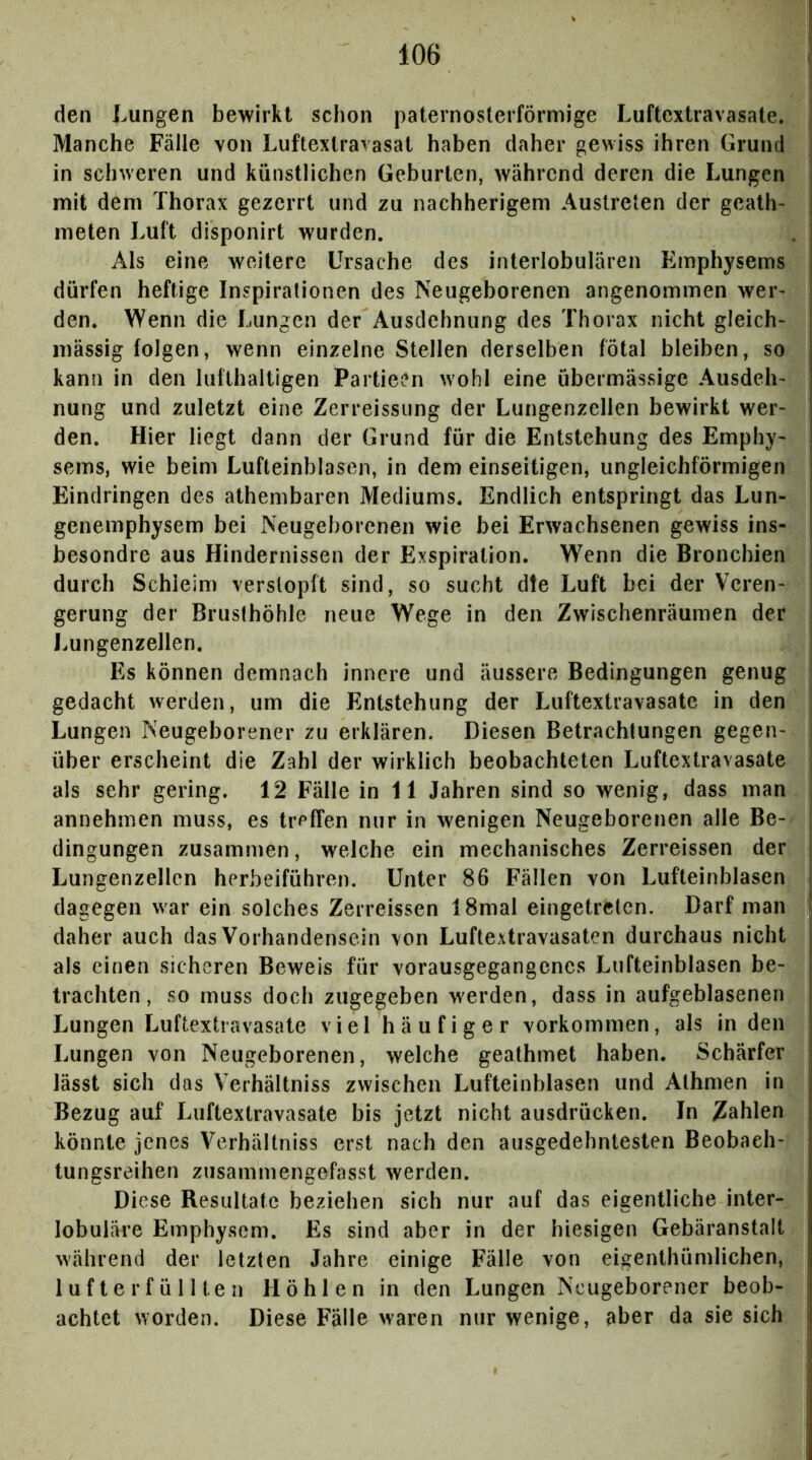 den Lungen bewirkt schon paternosterförmige Luftextravasate. Manche Fälle von Luftextravasat haben daher gewiss ihren Grund in schweren und künstlichen Geburten, während deren die Lungen mit dem Thorax gezerrt und zu nachherigem Austreten der geath- meten Luft disponirt wurden. Als eine weitere Ursache des interlobulären Emphysems dürfen heftige Inspirationen des Neugeborenen angenommen wer> den. Wenn die Lungen der Ausdehnung des Thorax nicht gleich- massig folgen, wenn einzelne Stellen derselben fötal bleiben, so kann in den lufthaltigen Partieen wohl eine übermässige Ausdeh- nung und zuletzt eine Zerreissiing der Lungenzellen bewirkt wer- den. Hier liegt dann der Grund für die Entstehung des Emphy- sems, wie beim Lufteinhlasen, in dem einseitigen, ungleichförmigen Eindringen des athembaren Mediums. Endlich entspringt das Lun- genemphysem bei Neugeborenen wie bei Erwachsenen gewiss ins- besondre aus Hindernissen der Exspiration. Wenn die Bronchien durch Schleim verstopft sind, so sucht die Luft bei der Veren- gerung der Brusthöhle neue Wege in den Zwischenräumen der Lungenzellen. Es können demnach innere und äussere Bedingungen genug j gedacht werden, um die Entstehung der Luftextravasate in den j Lungen Neugeborener zu erklären. Diesen Betrachtungen gegen- über erscheint die Zahl der wirklich beobachteten Luftextravasate als sehr gering. 12 Fälle in 11 Jahren sind so wenig, dass man annehmen muss, es treffen nur in wenigen Neugeborenen alle Be- dingungen zusammen, welche ein mechanisches Zerreissen der Lungenzellen herheiführen. Unter 86 Fällen von Lufteinblasen dagegen war ein solches Zerreissen 18mal eingetreten. Darf man daher auch das Vorhandensein von Luftextravasaten durchaus nicht als einen sicheren Beweis für vorausgegangcncs Lufteinblasen be- trachten, so muss doch zugegeben werden, dass in aufgeblasenen Lungen Luftextravasate viel häufiger Vorkommen, als in den Lungen von Neugeborenen, welche geathmet haben. Schärfer lässt sich das Verhältniss zwischen Lufteinblasen und Alhmen in Bezug auf Luftextravasate bis jetzt nicht ausdrücken. In Zahlen könnte jenes Verhältniss erst nach den ausgedehntesten Beobach- tungsreihen zusammengefasst werden. Diese Resultate beziehen sich nur auf das eigentliche inter- lobuläre Emphysem. Es sind aber in der hiesigen Gebäranstalt während der letzten Jahre einige Fälle von eigenthümlichen, 1 u f t e r f ü 11 te n Höhlen in den Lungen Neugeborener beob- achtet worden. Diese Fälle waren nur wenige, aber da sie sich