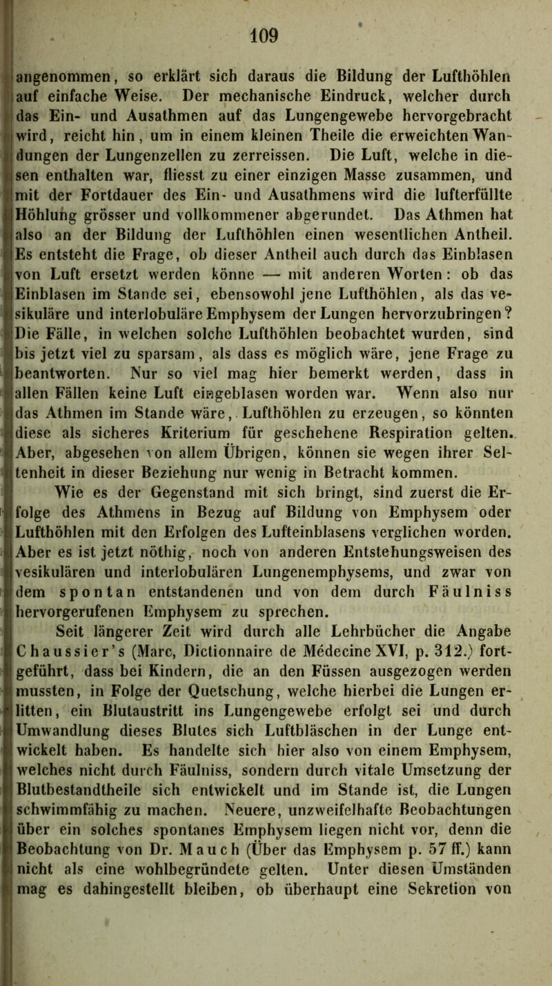angenommen, so erklärt sich daraus die Bildung der Lufthöhlen auf einfache Weise. Der mechanische Eindruck, welcher durch das Ein- und Ausathmen auf das Lungengewebe hervorgebracht wird, reicht hin, um in einem kleinen Theile die erweichten Wan- düngen der Lungenzellen zu zerreissen. Die Luft, welche in die- sen enthalten war, fliesst zu einer einzigen Masse zusammen, und mit der Fortdauer des Ein* und Ausathmens wird die lufterfüllte Höhlung grösser und vollkommener abgerundet. Das Athmen hat also an der Bildung der Lufthöhlen einen wesentlichen Antheil. Es entsteht die Frage, ob dieser Antheil auch durch das Einblasen von Luft ersetzt werden könne — mit anderen Worten: ob das Einblasen im Stande sei, ebensowohl jene Lufthöhlen, als das ve- sikuläre und interlobuläre Emphysem der Lungen hervorzubringen ? Die Fälle, in welchen solche Lufthöhlen beobachtet wurden, sind bis jetzt viel zu sparsam, als dass es möglich wäre, jene Frage zu beantworten. Nur so viel mag hier bemerkt werden, dass in allen Fällen keine Luft eißgeblasen worden war. Wenn also nur das Athmen im Stande wäre, Lufthöhlen zu erzeugen, so könnten diese als sicheres Kriterium für geschehene Respiration gelten.. Aber, abgesehen von allem Übrigen, können sie wegen ihrer Sel- tenheit in dieser Beziehung nur wenig in Betracht kommen. Wie es der Gegenstand mit sich bringt, sind zuerst die Er- folge des Athmens in Bezug auf Bildung von Emphysem oder Lufthöhlen mit den Erfolgen des Lufteinblasens verglichen worden. Aber es ist jetzt nöthig, noch von anderen Entstehungsweisen des vesikulären und interlobulären Lungenemphysenis, und zw'ar von dem spontan entstandenen und von dem durch Fäulnis s hervorgerufenen Emphysem zu sprechen. Seit längerer Zeit wird durch alle Lehrbücher die Angabe Chaussier’s (Marc, Dictionnaire de Medecine XVI, p. 312.) fort- geführt, dass bei Kindern, die an den Füssen ausgezogen werden mussten, in Folge der Quetschung, welche hierbei die Lungen er- litten, ein Blutaustritt ins Lungengewebe erfolgt sei und durch Umwandlung dieses Blutes sich Luftbläschen in der Lunge ent- wickelt haben. Es handelte sich hier also von einem Emphysem, welches nicht durch Fäulniss, sondern durch vitale Umsetzung der Blutbestandtheile sich entwickelt und im Stande ist, die Lungen schwimmfähig zu machen. Neuere, unzweifelhafte Beobachtungen über ein solches spontanes Emphysem liegen nicht vor, denn die Beobachtung von Dr. Mauch (Über das Emphysem p. 57 ff.) kann nicht als eine wohlbegründete gelten. Unter diesen Umständen mag es dahingestellt bleiben, ob überhaupt eine Sekretion von