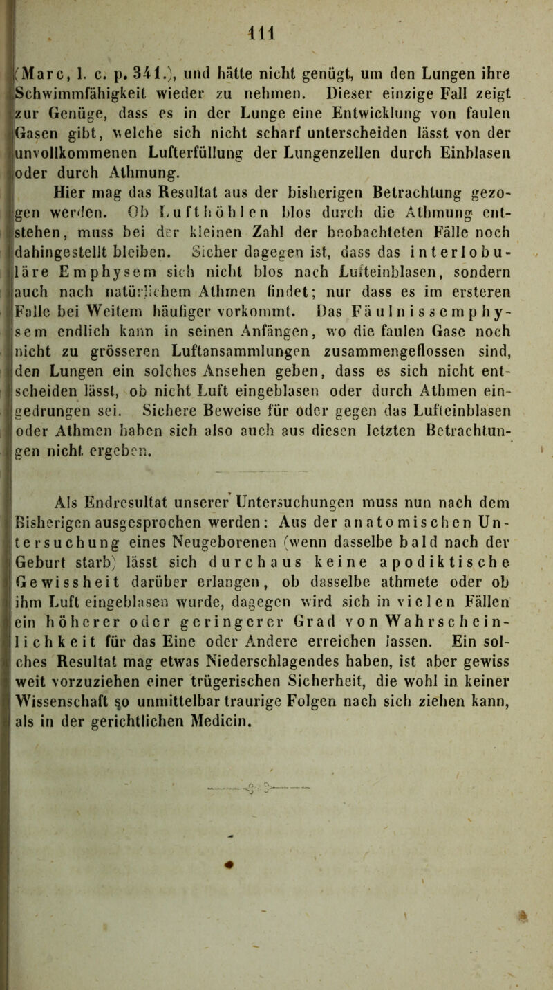 , (Marc, 1. c. p. 341.), und hätte nicht genügt, um den Lungen ihre Schwimmfähigkeit wieder zu nehmen. Dieser einzige Fall zeigt zur Genüge, dass es in der Lunge eine Entwicklung von faulen Gasen gibt, welche sich nicht scharf unterscheiden lässt von der |Unvollkommenen Lufterfüllung der Lungenzellen durch Einhlasen oder durch Athmung. Hier mag das Resultat aus der bisherigen Betrachtung gezo- gen werden. Ob Lu ft höh len blos durch die Athmung ent- istehen, muss bei der kleinen Zahl der beobachteten Fälle noch dahingestellt bleiben. Sicher dagegen ist, dass das interlobu- läre Emphysem sich nicht blos nach Lufteinblascn, sondern lauch nach natürlichem Athmen findet; nur dass es im ersteren Falle bei Weitem häufiger vorkommt. Das Fäulnissemphy- sem endlich kann in seinen Anfängen, v,o die faulen Gase noch nicht zu grösseren Luftansammlungen zusammengeflossen sind, den Lungen ein solches Ansehen geben, dass es sich nicht ent- scheiden lässt, ob nicht Luft eingeblasen oder durch Athmen ein- gedrungen sei. Sichere Beweise für oder gegen das Lufteinblasen oder Athmen haben sich also auch aus diesen letzten Betrachtun- gen nicht ergeben. Als Endresultat unserer Untersuchungen muss nun nach dem Bisherigen ausgesprochen werden: Aus der anatomischen Un- tersuchung eines Neugeborenen (wenn dasselbe bald nach der Geburt starb) lässt sich durchaus keine apodiktische Gewissheit darüber erlangen, ob dasselbe athmete oder ob ihm Luft eingeblnsen wurde, dagegen wird sich in vielen Fällen ein höherer oder geringerer Grad v o n Wahrschein- lichkeit für das Eine oder Andere erreichen lassen. Ein sol- ches Resultat mag etwas Niederschlagendes haben, ist aber gewiss weit vorzuziehen einer trügerischen Sicherheit, die wohl in keiner Wissenschaft ^o unmittelbar traurige Folgen nach sich ziehen kann, als in der gerichtlichen Medicin. # 4