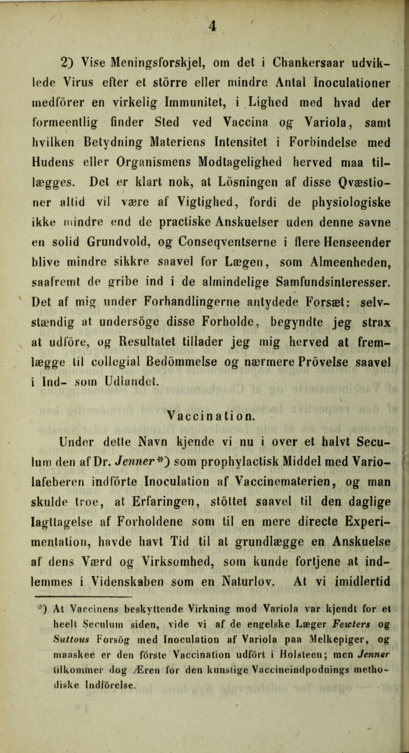 2) Vise Meningsforskjel, om det i Chankersaar udvik- lede Virus efter et storre eller mindre Antal Inoculationer medforer en virkelig Immunitet, i Lighed med hvad der formeentlig finder Sted ved Vaccina og Variola, samt hvilken Betydning Materiens Intensitet i Forbindelse med Hudens eller Organismens Modtagelighed herved maa til- lægges. Det er klart nok, at Losningen af disse Qvæstio- ner altid vil være af Vigtighed, fordi de physiologiske ikke mindre end de practiske Anskuelser uden denne savne en solid Grundvold, og Conseqventserne i flere Henseender blive mindre sikkre saavel for Lægen, som Almeenheden, saafremt de gribe ind i de almindelige Samfundsinteresser. Det af mig under Forhandlingerne antydede Forsæt: selv- stændig at undersoge disse Forholde, begyndte jeg strax at udfore, og Resultatet tillader jeg mig herved at frem- lægge til collegial Bedommelse og nærmere Provelse saavel i Ind- som Udlandet. V Vaccination. Under dette Navn kjende vi nu i over et halvt Secu- lum den af Dr. Jenner som prophylactisk Middel med Vario- lafeberen indforte Inoculation af Vaccinematerien, og man skulde troe, at Erfaringen, stottet saavel til den daglige Iagttagelse af Forholdene som til en mere directe Experi- mentation, havde havt Tid til at grundlægge en Anskuelse af dens Værd og Virksomhed, som kunde fortjene at ind- lemmes i Videnskaben som en Naturlov. At vi imidlertid *) At Vaccinens beskyttende Virkning mod Variola var kjendt for et heelt Seculurn siden, vide vi af de engelske Læger Fewters og Suttous Forsog med Inoculation af Variola paa Melkepiger, og maaskee er den forste Vaccination udfort i Holsteen; men Jenner tilkommer dog Æren for den kunstige Vaccineindpodnings metho- diske Indførelse.