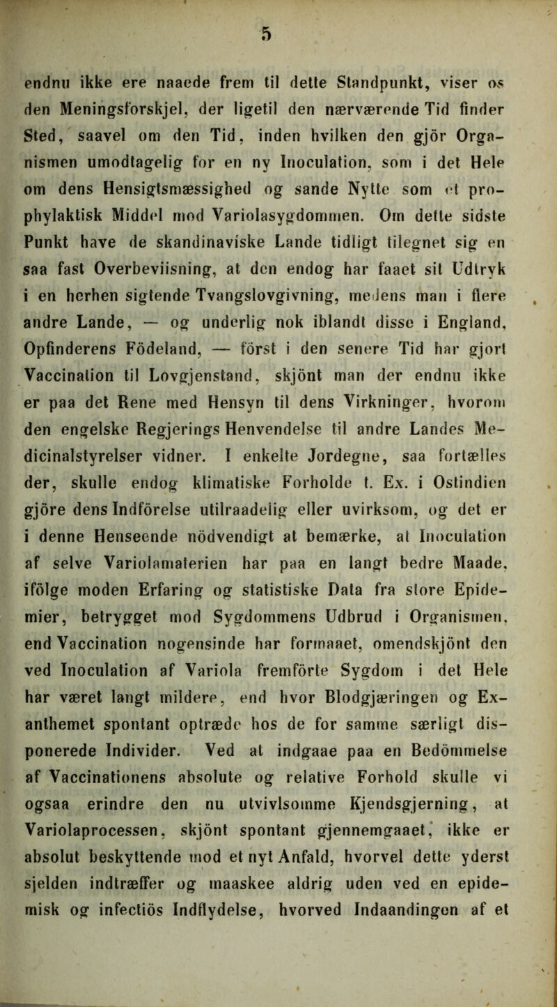 endnu ikke ere naaede frem til dette Standpunkt, viser os den Meningsforskjel, der ligetil den nærværende Tid finder Sted, saavel om den Tid, inden hvilken den gjor Orga- nismen umodtagelig for en ny Inoculation, som i det Hele om dens Hensigtsmæssighed og sande Nytte som et pro- phvlaktisk Middel mod Variolasygdommen. Om dette sidste Punkt have de skandinaviske Lande tidligt tilegnet sig en saa fast Overbeviisning, at den endog har faaet sit Udtryk i en herhen sigtende Tvangslovgivning, medens man i flere andre Lande, — og underlig nok iblandt disse i England, Opfinderens Fodeland, — forst i den senere Tid har gjort Vaccination til Lovgjenstand, skjont man der endnu ikke er paa det Rene med Hensyn til dens Virkninger, hvorom den engelske Regjerings Henvendelse til andre Landes Me- dicinalstyrelser vidner, I enkelte Jordegne, saa fortælles der, skulle endog klimatiske Forholde t. Ex. i Ostindien gjore dens Indforelse utilraadeiig eller uvirksom, og det er i denne Henseende nodvendigt at bemærke, at Inoculation af selve Variolamaterien har paa en langt bedre Maade. ifolge moden Erfaring og statistiske Data fra store Epide- mier, betrygget mod Sygdommens Udbrud i Organismen, end Vaccination nogensinde har forrnaaet, omendskjont den ved Inoculation af Variola fremforte Sygdom i det Hele har været langt mildere, end hvor Blodgjæringen og Ex- anthemet spontant optræde hos de for samme særligt dis- ponerede Individer. Ved at indgaae paa en Bedømmelse af Vaccinationens absolute og relative Forhold skulle vi ogsaa erindre den nu utvivlsomme Kjendsgjerning, at Variolaprocessen, skjont spontant gjennemgaaet, ikke er absolut beskyttende mod et nyt Anfald, hvorvel dette yderst sjelden indtræffer og maaskee aldrig uden ved en epide- misk og infectios Indflydelse, hvorved Indaandingen af et