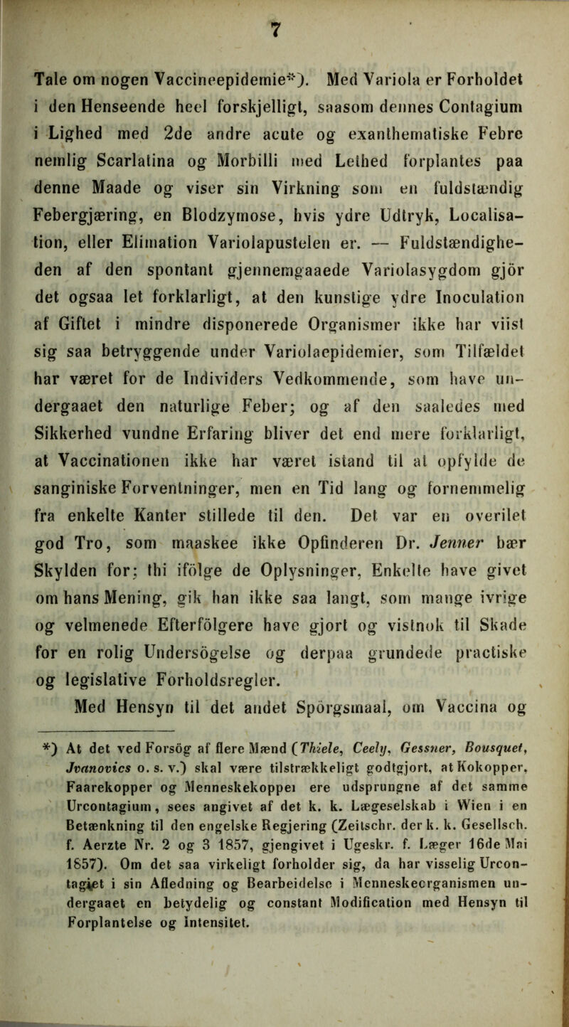 Tale om nogen Vaccineepidemie*). Med Variola er Forholdet i den Henseende heel forskjelligt, saasom dennes Contagium i Lighed med 2de andre acute og exanthematiske Febre nemlig Scarlalina og Morbilli med Lethed forplantes paa denne Maade og viser sin Virkning som en fuldstændig Febergjæring, en Blodzymose, hvis ydre Udtryk, Localisa- tion, eller Eiimation Variolapustelen er. — Fuldstændighe- den af den spontant gjennemgaaede Variolasygdom gjor det ogsaa let forklarligt, at den kunstige ydre Inoculation af Giftet i mindre disponerede Organismer ikke har viist sig saa betryggende under Variolaepidemier, som Tilfældet har været for de Individers Vedkommende, som have un- dergaaet den naturlige Feber; og af den saaledes med Sikkerhed vundne Erfaring bliver det end mere forklarligt, at Vaccinationen ikke har været istand til at opfylde de sanginiske Forventninger, men en Tid lang og fornemmelig fra enkelte Kanter stillede til den. Det var en overilet god Tro, som maaskee ikke Opfinderen Dr. Jenner bær Skylden for; thi ifolge de Oplysninger, Enkelte have givet om hans Mening, gik han ikke saa langt, som mange ivrige og velmenede Efterfolgere have gjort og vistnok til Skade for en rolig Undersogelse og derpaa grundede practiske og legislative Forholdsregler. Med Hensyn til det andet Sporgsmaai, om Vaccina og *) At det ved Forsog af flere Mænd [Thiele, Ceeltj, Gessner, Bousquet, Jvanovics o. s. v.) skal være tilstrækkeligt godtgjort, at Kokopper, Faarekopper og Menneskekoppei ere udsprungne af det samme Urcontagium, sees angivet af det k. k. Lægeselskab i Wien i en Betænkning til den engelske Regjering (Zeitschr. der k. k. Gesellsch. f. Aerzte Nr. 2 og 3 1857, gjengivet i Ugeskr. f. Læger 16de Mai 1857). Om det saa virkeligt forholder sig, da har visselig Urcon- tagiet i sin Afledning og Bearbeidelse i Menneskecrganismen un- dergaaet en betydelig og constant Modification med Hensyn til Forplantelse og Intensitet.