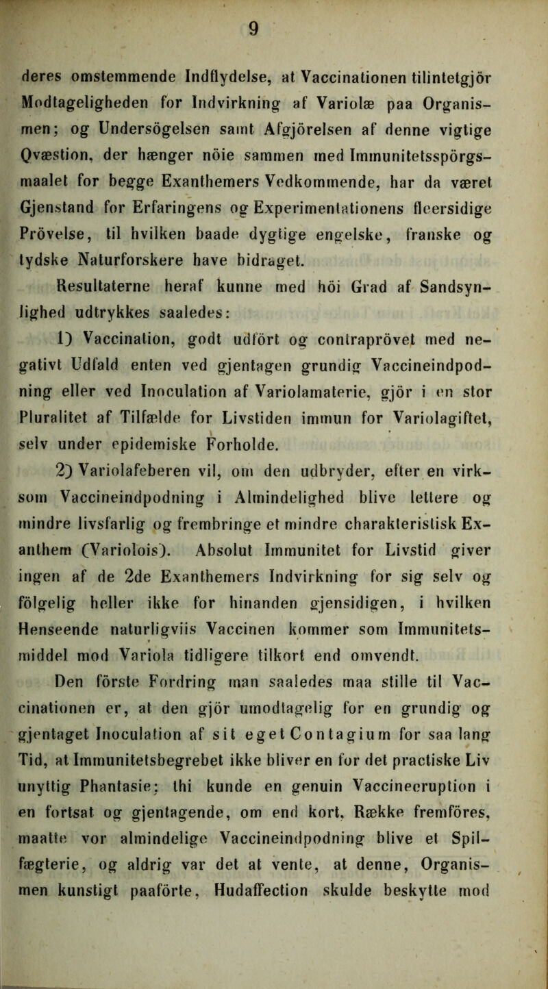 deres omstemmende Indflydelse, at Vaccinationen tilintetgjor Modtageligheden for Indvirkning af Variolæ paa Organis- men; og Undersøgelsen samt Afgjorelsen af denne vigtige Qvæstion, der hænger noie sammen med Immunitetssporgs- maalet for begge Exanthemers Vedkommende, har da været Gjenstand for Erfaringens og Experimentationens fleersidige Provelse, til hvilken baade dygtige engelske, franske og tydske Naturforskere have bidraget. Resultaterne heraf kunne med hoi Grad af Sandsyn- lighed udtrykkes saaledes: 1) Vaccination, godt udfort og coniraprovet med ne- gativt Udfald enten ved gjentagen grundig Vaccineindpod- ning eller ved Inoculation af Variolamaterie, gjor i en stor Pluralitet af Tilfælde for Livstiden immun for Variolagiftet, selv under epidemiske Forholde. 2) Variolafeberen vil, om den udbryder, efter en virk- som Vaccineindpodning i Almindelighed blive lettere og mindre livsfarlig og frembringe et mindre charakteristisk Ex- anthem (Variolois). Absolut Immunitet for Livstid giver ingen af de 2de Exanthemers Indvirkning for sig selv og folgelig heller ikke for hinanden gjensidigen, i hvilken Henseende naturligviis Vaccinen kommer som Immunitets- middel mod Variola tidligere tilkort end omvendt. Den forste Fordring man saaledes maa stille til Vac- cinationen er, at den gjor umodtagelig for en grundig og gjentaget Inoculation af sit eget Contagium for saa lang Tid, at Immunitetsbegrebet ikke bliver en for det practiske Liv unyttig Phantasie: thi kunde en genuin Vaccineeruption i en fortsat og gjentagende, om end kort, Række fremfores, maatte vor almindelige Vaccineindpodning blive et Spil— fægterie, og aldrig var det at vente, at denne, Organis- men kunstigt paaforte, Hudaffection skulde beskytte mod