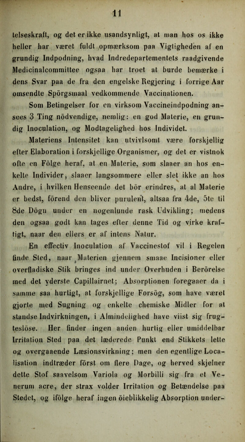 telseskraft, og det er ikke usandsynligt, at man hos os ikke heller har været fuldt opmærksom paa Vigtigheden af en grundig Indpodning, hvad Indredepartementets raadgivende Medicinalcommiltee ogsaa har troet at burde bemærke i dens Svar paa de fra den engelske Regjering i forrige Aar omsendte Sporgsmaal vedkommende Vaccinationen. Som Betingelser for en virksom Vaccineindpodning an- sees 3 Ting nodvendige, nemlig: en god Materie, en grun- dig Inoculation, og Modtagelighed hos Individet. Materiens Intensitet kan utvivlsomt være forskjeliig efter Elaboration i forskjellige Organismer, og det er vistnok ofte en Folge heraf, at en Materie, som slaaer an hos en- kelte Individer, slaaer langsommere eller slet ikke an hos Andre, i hvilken Henseende det bor erindres, at al Materie er bedst, forend den bliver purulent, altsaa fra 4de, 5te til 8de Dogu under en nogenlunde rask Udvikling; medens den ogsaa godt kan tages efter denne Tid og virke kraf- tigt, naar den ellers er af intens Natur. En effectiv Inoculation af Vaccinestof vil i Regelen linde Sled, naar Materien gjennem smaae Incisioner eller overfladiske Stik bringes ind under Overhuden i Berorelse med det yderste Capillairnet; Absorptionen foregaaer da i samme saa hurtigt, at forskjellige Forsog, som have været gjorte med Sugning og enkelte chemiske Midler for al standse Indvirkningen, i Almindelighed have viist sig frug- teslose. Her finder ingen anden hurtig eller umiddelbar Irritation Sted paa det læderede Punkt end Stikkets lette og overgaaende Læsionsvirkning; men den egentlige Loca- lisation indtræder forst om flere Dage, og herved skjelner dette Stof saavelsom Variola og Morbilli sig fra et Ve- nerum acre, der strax volder Irritation og Betændelse paa Stedet, og ifolge heraf ingen oieblikkelig Absorption under-