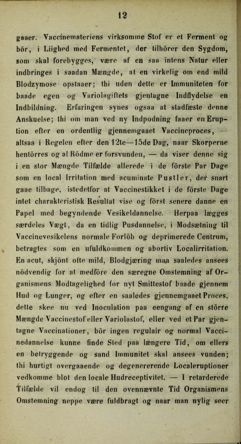 gaaer. Vaccinemateriens virksomme Stof er et Ferment og bor, i Liighed med Fermentet, der tilhorer den Sygdom, som skal forebygges, være af en saa intens Natur eller indbringes i saadan Mængde, at en virkelig om end mild Blodzvmose opstaaer; thi uden dette er Immuniteten for baade egen og Variolagiftets gjentagne Indflydelse en Indbildning. Erfaringen synes ogsaa at stadfæste denne Anskuelse; thi om man ved ny Indpodning faaer en Erup- tion efter en ordentlig gjennemgaaet Vaccineproces, - altsaa i Regelen efter den 12te—15de Dag, naar Skorperne hentorres og al Rodme er forsvunden, — da viser denne sig i en stor Mængde Tilfælde allerede i de forste Par Dage som en local Irritation med acuminate Pustler, der snart gaae tilbage, istedetfor at Vaccinestikket i de forste Dage intet charakteristisk Resultat vise og forst senere danne en Papel med begyndende Vesikeldannelse. Herpaa lægges særdeles Vægt, da en tidlig Pusdannelse, i Modsætning til Vaccinevesikelens normale Forlob og deprimerede Centrum, * betragtes som en ufuldkommen og abortiv Localirritation. En acut, skjont ofte mild, Blodgjæring maa saaledes ansees nodvendig for at medfore den særegne Omstemning af Or- ganismens Modtagelighed for nyt Smittestof baade gjennem Hud og Lunger, og efter en saaledes gjennemgaaet Proces, dette skee nu ved Inoculation paa eengang af en storre Mængde Vaccinestof eller Variolastof, eller ved et Par gjen- tagne Vaccinationer, bor ingen regulair og normal Vacci- nedannelse kunne finde Sted paa længere Tid, om ellers en betryggende og sand Immunitet skal ansees vunden; thi hurtigt overgaaende og degenererende Localeruptioner vedkomme blot den locale Hudreceptivitet. — I retarderede Tilfælde vil endog til den ovennævnte Tid Organismens Omstemning neppe være fuldbragt og naar man nylig seer