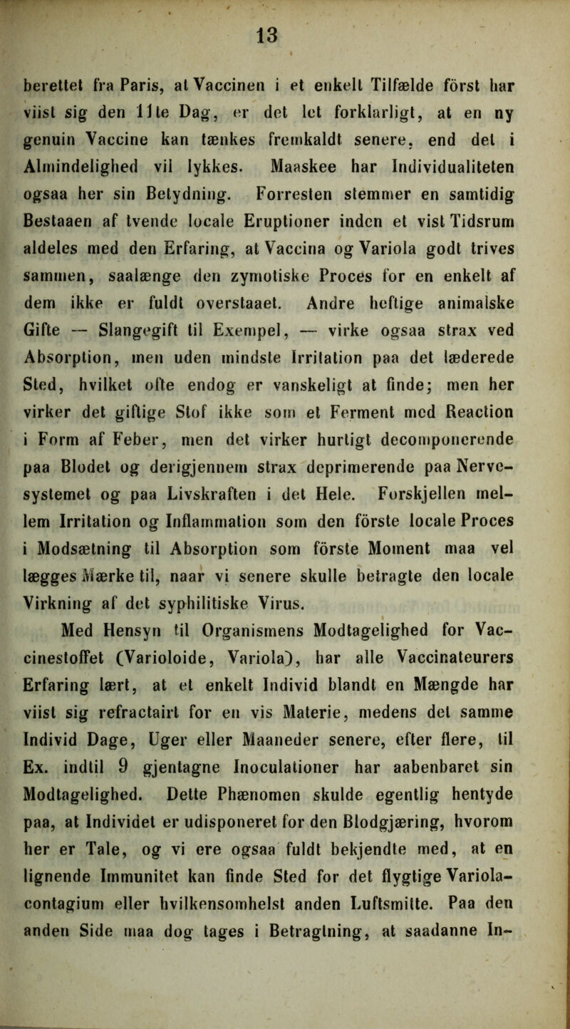 berettet fra Paris, at Vaccinen i et enkelt Tilfælde forst har viist sig den Ilte Dag, er det let forklarligt, at en ny genuin Vaccine kan tænkes fremkaldt senere, end del i Almindelighed vil lykkes. Maaskee har Individualiteten ogsaa her sin Betydning. Forresten stemmer en samtidig Bestaaen af tvende locale Eruptioner inden et vist Tidsrum aldeles med den Erfaring, at Vaccina og Variola godt trives sammen, saalænge den zymotiske Proces for en enkelt af dem ikke er fuldt overstaaet. Andre heftige animalske Gifte — Slangegift til Exempel, — virke ogsaa strax ved Absorption, men uden mindste Irritation paa det læderede Sted, hvilket ofte endog er vanskeligt at finde; men her virker det giftige Stof ikke som et Ferment med Reaction i Form af Feber, men det virker hurtigt decornponerende paa Blodet og derigjennem strax deprimerende paa Nerve- systemet og paa Livskraften i det Hele. Forskjellen mel- lem Irritation og Inflammation som den forste locale Proces i Modsætning til Absorption som forste Moment maa vel lægges Mærke til, naar vi senere skulle betragte den locale Virkning af det syphilitiske Virus. Med Hensyn til Organismens Modtagelighed for Vae- cinestoffet (Varioloide, Variola), har alle Vaccinateurers Erfaring lært, at et enkelt Individ blandt en Mængde har viist sig refractairt for en vis Materie, medens det samme Individ Dage, Uger eller Maaneder senere, efter flere, til Ex. indtil 9 gjentagne Inoculationer har aabenbaret sin Modtagelighed. Dette Phænomen skulde egentlig hentyde paa, at Individet er udisponeret for den Blodgjæring, hvorom her er Tale, og vi ere ogsaa fuldt bekjendte med, at en lignende Immunitet kan finde Sted for det flygtige Variola- contagium eller hvilkensomhelst anden Luftsmitte. Paa den anden Side maa dog tages i Betragtning, at saadanne In-