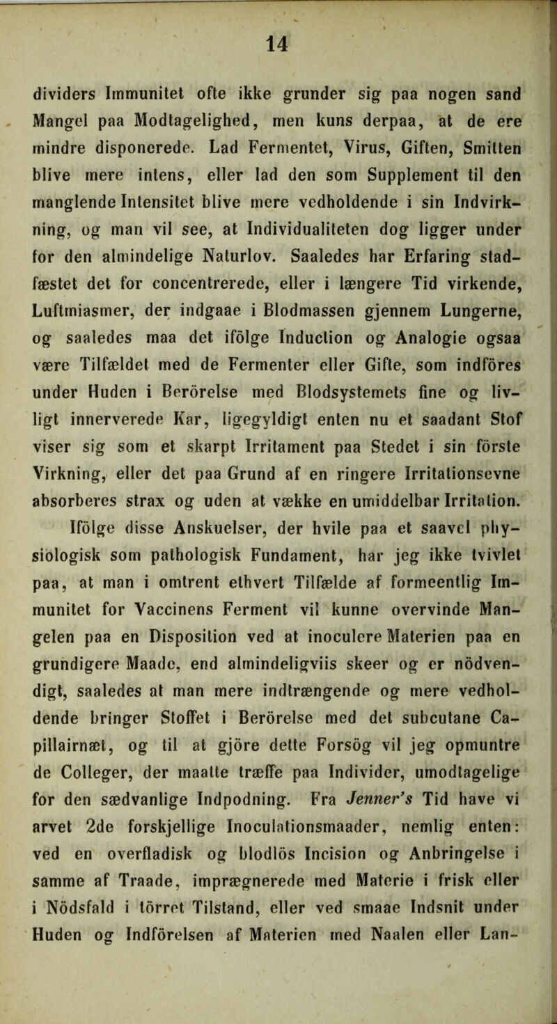 dividers Immunitet ofte ikke grunder sig paa nogen sand Mangel paa Modtagelighed, men kuns derpaa, at de ere mindre disponerede. Lad Fermentet, Virus, Giften, Smitten blive mere intens, eller lad den som Supplement til den manglende Intensitet blive mere vedholdende i sin Indvirk- ning, og man vil see, at Individualiteten dog ligger under for den almindelige Naturlov. Saaledes har Erfaring stad- fæstet det for concentrerede, eller i længere Tid virkende, Luftrniasmer, der indgaae i Blodmassen gjennem Lungerne, og saaledes rnaa det ifolge Induction og Analogie ogsaa være Tilfældet med de Fermenter eller Gifte, som indfores under Huden i Berorelse med Blodsystemets fine og liv- ligt innerverede Kar, ligegyldigt enten nu et saadant Stof viser sig som et skarpt Irritament paa Stedet i sin forste Virkning, eller det paa Grund af en ringere Irritationsevne absorberes strax og uden at vække en umiddelbar Irritation. Ifolge disse Anskuelser, der hvile paa et saavd phy- siologisk som pathologisk Fundament, har jeg ikke tvivlet paa, at man i omtrent ethvert Tilfælde af formeentlig Im- munitet for Vaccinens Ferment vil kunne overvinde Man- gelen paa en Disposition ved at inoculere Materien paa en grundigere Maade, end almindeligviis skeer og er nodven- digt, saaledes at man mere indtrængende og mere vedhol- dende bringer Stoffet i Berorelse med det subeutane Ca- pillairnæt, og til at gjore dette Forsog vil jeg opmuntre de Colleger, der maatte træffe paa Individer, umodtagelige for den sædvanlige Indpodning. Fra Jenner’s Tid have vi arvet 2de forskjellige Inocuiationsmaader, nemlig enten: ved en overfladisk og blodlos Incision og Anbringelse i samme af Traade, imprægnerede med Materie i frisk eller i Nodsfald i torret Tilstand, eller ved smaae Indsnit under Huden og Indforelsen af Materien med Naalen eller Lan~