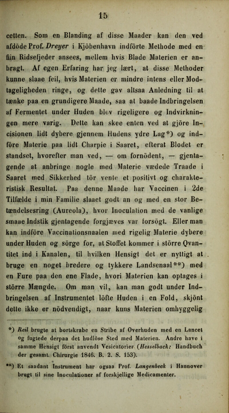 cetten. Som en Blanding af disse Maader kan den ved afdode Prof. Dreyer i Kjobenhavn indforte Methode med en fiin Ridsefjeder ansees, mellem hvis Blade Materien er an- bragt. Af egen Erfaring har jeg lært, at disse Methoder kunne slaae feil, hvis Materien er mindre intens eller Mod- tageligheden ringe, og dette gav allsaa Anledning til at tænke paa en grundigere Maade, saa at baade Indbringelsen af Fermentet under Huden blev rigeligere og Indvirknin- gen mere varig. Delte kan skee enten ved at gjore In- cisionen lidt dybere gjennem Hudens ydre Lag*) og ind- fore Materie paa lidt Charpie i Saaret, efterat Blodet er standset, hvorefter man ved, — om fornbdent, — gjenta- gende at anbringe nogle med Materie vædede Traade i Saaret med Sikkerhed tor vente et positivt og charakte- ristisk Resultat. Paa denne Maade har Vaccinen i 2de Tilfælde i min Familie slaaet godt an og med en stor Be- tændelsesring (Aureola), hvor Inoculation med de vanlige smaae Indstik gjentagende forgjæves var forsogt. Eller man kan indfore Vaccinationsnaalen med rigelig Materie dybere under Huden og sorge for, at Stoffet kommer i storre Qvan- titet ind i Kanalen, til hvilken Hensigt det er nyttigt at bruge en noget bredere og tykkere Landsenaal**) med en Fure paa den ene Flade, hvori Materien kan optages i storre Mængde. Om man vil, kan man godt under Ind- bringelsen af Instrumentet lofte Huden i en Fold, skjont dette ikke er nødvendigt, naar kuns Materien omhyggelig *) Reil brugte at bortskrabe en Stribe af Overhuden med en Lancet og fugtede derpaa det hudlose Sted med Materien. Andre have i samme Hensigt forst anvendt Vesicatorier (Hesselback: Handbuch der gesamt. Chirurgie 1846. B. 2. S. 153). **) Et saadant Instrument har ogsaa Prof. Langenbeck i Hannover brugt til sine Inoculationer af forskjellige Medicamenter.
