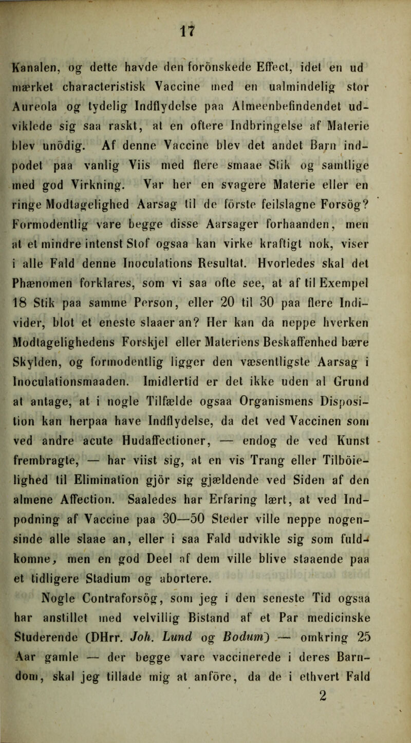 Kanalen, og dette havde den forønskede Effect, idel en ud mærket characteristisk Vaccine med en ualmindelig stor Aureola og tydelig Indflydelse paa Almeenbefindendet ud- viklede sig saa raskt, at en oftere Indbringelse af Materie blev unådig. Af denne Vaccine blev det andet Barn ind- podet paa vanlig Viis med flere srnaae Slik og samtlige med god Virkning. Var her en svagere Materie eller en ringe Modtagelighed Aarsag til de forste feilslagne Forsog? Formodentlig vare begge disse Aarsager forhaanden, men at et mindre intenst Stof ogsaa kan virke kraftigt nok, viser i alle Fald denne Inoculations Resultat. Hvorledes skal det Phænomen forklares, som vi saa ofte see, at af til Exempel 18 Stik paa samme Person, eller 20 til 30 paa flere Indi- vider, blot et eneste slaaeran? Her kan da neppe hverken Modtagelighedens Forskjel eller Materiens Beskaffenhed bære Skylden, og formodentlig ligger den væsentligste Aarsag i Inoculationsmaaden. Imidlertid er det ikke uden al Grund at antage, at i nogle Tilfælde ogsaa Organismens Disposi- tion kan herpaa have Indflydelse, da det ved Vaccinen som ved andre acute Hudaffectioner, — endog de ved Kunst frembragte, — har viist sig, at en vis Trang eller Tilbøje- lighed til Elimination gjor sig gjældende ved Siden af den almene Affection. Saaledes har Erfaring lært, at ved Ind- podning af Vaccine paa 30—50 Steder ville neppe nogen- sinde alle slaae an, eller i saa Fald udvikle sig som fuld-; komne, men en god Deel af dem ville blive staaende paa et tidligere Stadium og abortere. Nogle Contraforsog, som jeg i den seneste Tid ogsaa har anstillet med velvillig Bistand af et Par medicinske Studerende (DHrr. Joh. Lund og Bodum) — omkring 25 Aar gamle — der begge vare vaccinerede i deres Barn- dom, skal jeg tillade mig at anfore, da de i ethvert Fald 2