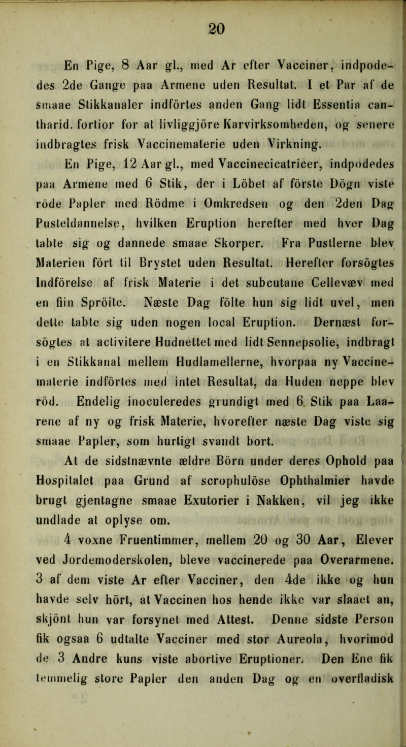 En Pige, 8 Aar gi., med Ar efter Vacciner, indpode- des 2de Gange paa Armene uden Resultat. I et Par af de smaae Stikkanaler indfortes anden Gang lidt Essentia can- tharid. fortior for at livliggjore Karvirksomheden, og senere indbragtes frisk Vaccinernaterie uden Virkning. En Pige, 12 Aar gi., med Vaccinecicatricer, indpodedes paa Armene med 6 Stik, der i Lobel af forste Dogn viste rode Papler med Rodme i Omkredsen og den 2den Dag Pusteldannelse, hvilken Eruption herefter med hver Dag tabte sig og dannede smaae Skorper. Fra Pustlerne blev Materien fort til Brystet uden Resultat. Herefter forsogtes Indforelse af frisk Materie i det subcutane Cellevæv med en fiin Sproite. Næste Dag folte hun sig lidt uvel, men dette tabte sig uden nogen local Eruption. Dernæst for- sogtes at activitere Hudnettet med lidt Sennepsolie, indbragt i en Stikkanal mellem Hudlamellerne, hvorpaa ny Vaccine- materie indfortes med intet Resultat, da Huden neppe blev rod. Endelig inoculeredes grundigt med 6 Stik paa Laa- rene af ny og frisk Materie, hvorefter næste Dag viste sig smaae Papler, som hurtigt svandt bort. At de sidstnævnte ældre Born under deres Ophold paa Hospitalet paa Grund af scrophulose Ophthalmier havde brugt gjentagne smaae Exutorier i Nakken, vil jeg ikke undlade at oplyse om. 4 voxne Fruentimmer, mellem 20 og 30 Aar, Elever ved Jordernoderskolen, bleve vaccinerede paa Overarmene. 3 af dem viste Ar efter Vacciner, den 4de ikke og hun havde selv hort, at Vaccinen hos hende ikke var slaaet an, skjont hun var forsynet med Attest. Denne sidste Person fik ogsaa 6 udtalte Vacciner med stor Aureola, hvorimod de 3 Andre kuns viste abortive Eruptioner, Den Ene fik temmelig store Papler den anden Dag og en overfladisk