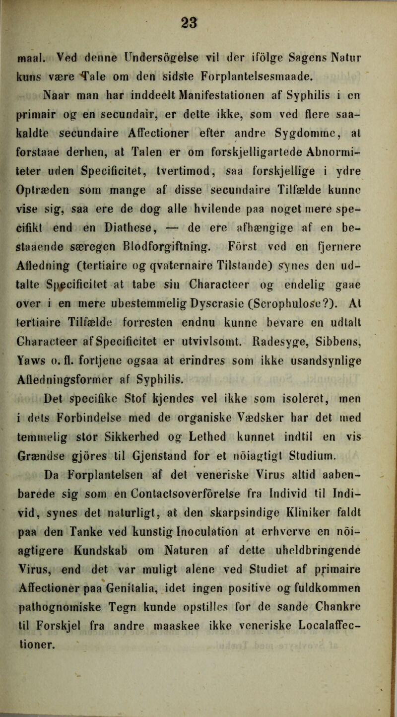 maal. Ved denne Undersogelse vil der ifolge Sagens Natur kuns være 'Tale om den sidste Forplantelsesmaade. Naar man har inddeelt Manifestationen af Syphilis i en primair og en secundair, er dette ikke, som ved flere saa- kaldte secundaire Affectioner efter andre Sygdomme, at forstaae derhen, at Talen er om forskelligartede Abnormi- teter uden Specificitet., tvertimod, saa forskjellige i ydre Optræden som mange af disse secundaire Tilfælde kunne vise sig, saa ere de dog alle hvilende paa noget mere spe- cifikt end en Diathese, — de ere afhængige af en be- staaende særegen Blodforgiftning. Forst ved en fjernere Afledning (tertiaire og qvaternaire Tils(ande) synes den ud- talte Specificitet at tabe sin Characteer og endelig gaae over i en mere ubestemmelig Dyserasie (Scrophulose?). Al tertiaire Tilfælde forresten endnu kunne bevare en udtalt Characteer af Specificitet er utvivlsomt. Radesyge, Sibbens, Yaws o. fl. fortjene ogsaa at erindres som ikke usandsynlige Afledningsformer af Syphilis. Det specifike Stof kjendes vel ikke som isoleret, men i dets Forbindelse med de organiske Vædsker har det med temmelig stor Sikkerhed og Lethed kunnet indtil en vis Grændse gjores til Gjenstand for et noiagtigt Studium. Da Forplantelsen af det veneriske Virus altid aaben- barede sig som en Contactsoverforelse fra Individ til Indi- vid, synes det naturligt, at den skarpsindige Kliniker faldt paa den Tanke ved kunstig Inoculation at erhverve en noi- agtigere Kundskab om Naturen af dette uheldbringende Virus, end det var muligt alene ved Studiet af primaire Affectioner paa Geniialia, idet ingen positive og fuldkommen pathognomiske Tegn kunde opstilles for de sande Chankre til Forskjel fra andre maaskee ikke veneriske Localaffec- tioner.