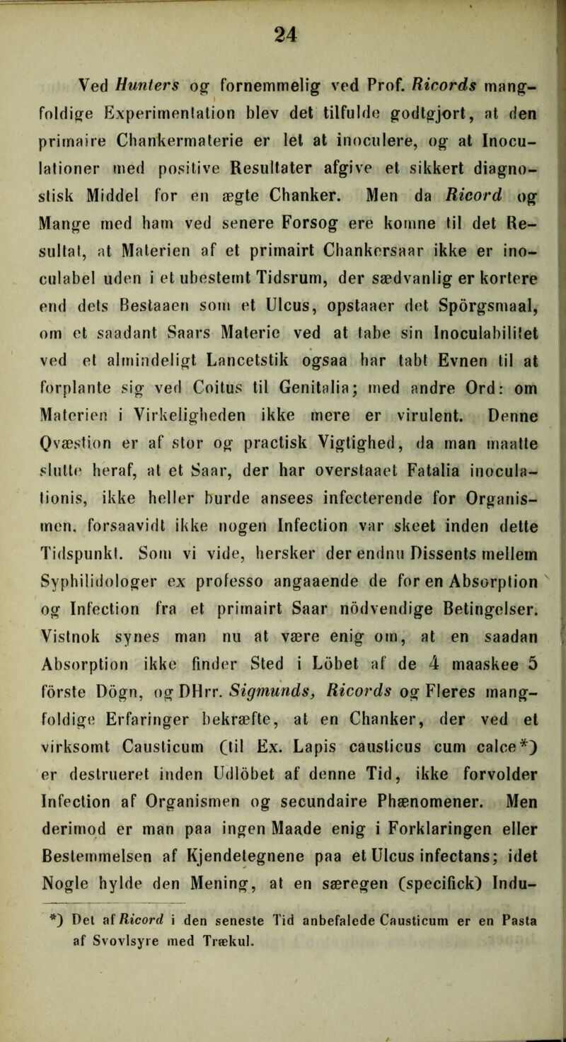 Ved Hunters og fornemmelig ved Prof. Ricords mang- foldige Experimentation blev det tilfulde godtgjort, at den prirnaire Chankermaterie er let at inoculere, og at Inocu- lationer med positive Resultater afgive et sikkert diagno- stisk Middel for en ægte Chanker. Men da Ricord og Mange med ham ved senere Forsog ere komne ti! det Re- sultat, at Materien af et primairt Chankersaar ikke er ino- culabel uden i et ubestemt Tidsrum, der sædvanlig er kortere end dets Bestaaen som et Ulcus, opstaaer det Sporgsmaal, om et saadant Saars Materie ved at tabe sin Inoculabililet ved et almindeligt Lancetstik ogsaa har tabt Evnen til at forplante sig ved Coitus til Genitalia; med andre Ord: om Materien i Virkeligheden ikke mere er virulent. Denne Qvæstion er af stor og practisk Vigtighed, da man maatte slutte heraf, at et Saar, der har overstaaet Fatalia inocula- tionis, ikke heller burde ansees infecterende for Organis- men, forsaavidt ikke nogen Infection var skeet inden dette Tidspunkt. Som vi vide, hersker der endnu Dissents mellem Syphilidologer ex professo angaaende de for en Absorption og Infection fra et primairt Saar nodvendige Betingelser. Vistnok synes man nu at være enig om, at en saadan Absorption ikke finder Sted i Lobet af de 4 maaskee 5 forste Dogn, og DHrr. Sigmunds, Ricords og Fleres mang- foldige Erfaringer bekræfte, at en Chanker, der ved et virksomt Causticum (til Ex. Lapis causticus cum calce*) er destrueret inden Udlobet af denne Tid, ikke forvolder Infection af Organismen og secundaire Phænomener. Men derimod er man paa ingen Maade enig i Forklaringen eller Bestemmelsen af Kjendetegnene paa et Ulcus infectans; idet Nogle hylde den Mening, at en særegen (specifick) Indu- *) Det af Ricord i den seneste Tid anbefalede Causticum er en Pasta af Svovlsyre med Trækul.