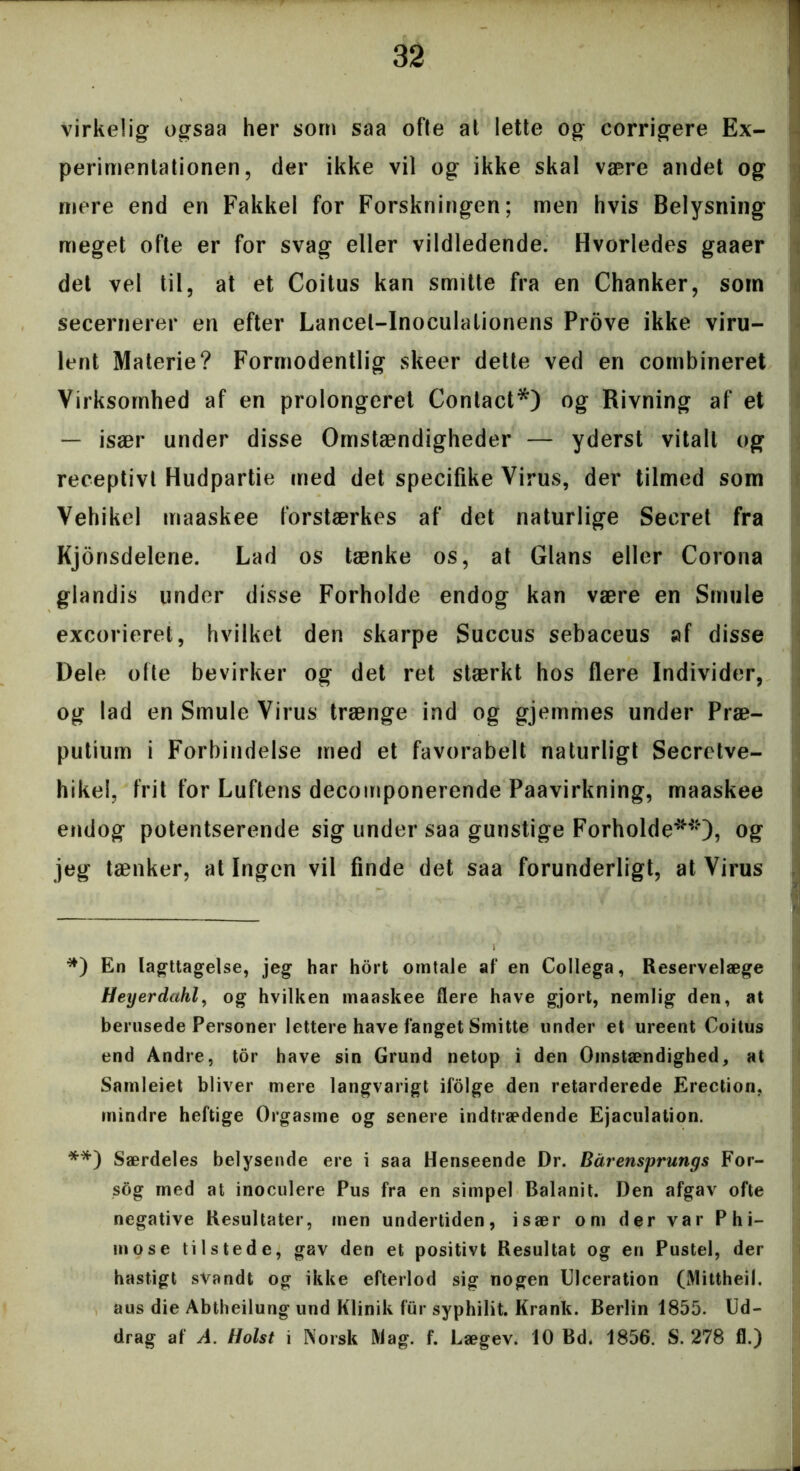 virkelig ogsaa her som saa ofte at lette og corrigere Ex- perimentationen, der ikke vil og ikke skal være andet og mere end en Fakkel for Forskningen; men hvis Belysning meget ofte er for svag eller vildledende. Hvorledes gaaer det vel til, at et Coitus kan smitte fra en Chanker, som secernerer en efter Lancel-Inoculalionens Prove ikke viru- lent Materie? Formodentlig skeer dette ved en combineret Virksomhed af en prolongeret Contact*) og Rivning af et — især under disse Omstændigheder — yderst vitalt og receptivt Hudpartie med det specifike Virus, der tilmed som Vehikel maaskee forstærkes af det naturlige Secret fra Kjonsdelerie. Lad os tænke os, at Glans eller Corona glandis under disse Forholde endog kan være en Smule excoricret, hvilket den skarpe Succus sebaceus af disse Dele ofte bevirker og det ret stærkt hos flere Individer, og lad en Smule Virus trænge ind og gjemmes under Præ- putium i Forbindelse med et favorabelt naturligt Secretve- hikel, frit for Luftens decomponerende Paavirkning, maaskee endog potentserende sig under saa gunstige Forholde**), og jeg tænker, at Ingen vil finde det saa forunderligt, at Virus *) En Iagttagelse, jeg har hort omtale af en Collega, Reservelæge Heyerdahl, og hvilken maaskee flere have gjort, nemlig den, at berusede Personer lettere have fanget Smitte under et ureent Coitus end Andre, tor have sin Grund netop i den Omstændighed, at Samleiet bliver mere langvarigt ifolge den retarderede Erection, mindre heftige Orgasme og senere indtrædende Ejaculation. **) Særdeles belysende ere i saa Henseende Dr. Bårensprungs For- sog med at inoculere Pus fra en simpel Balanit. Den afgav ofte negative Resultater, men undertiden, især om der var P h i— mose tilstede, gav den et positivt Resultat og en Pustel, der hastigt svandt og ikke efterlod sig nogen Ulceration (Mittheil. aus die Abtheilung und Klinik fur syphilit. Krank. Berlin 1855. Ud- drag af A. Holst i Norsk iViag. f. Lægev. 10 Bd. 1856. S. 278 fl.)