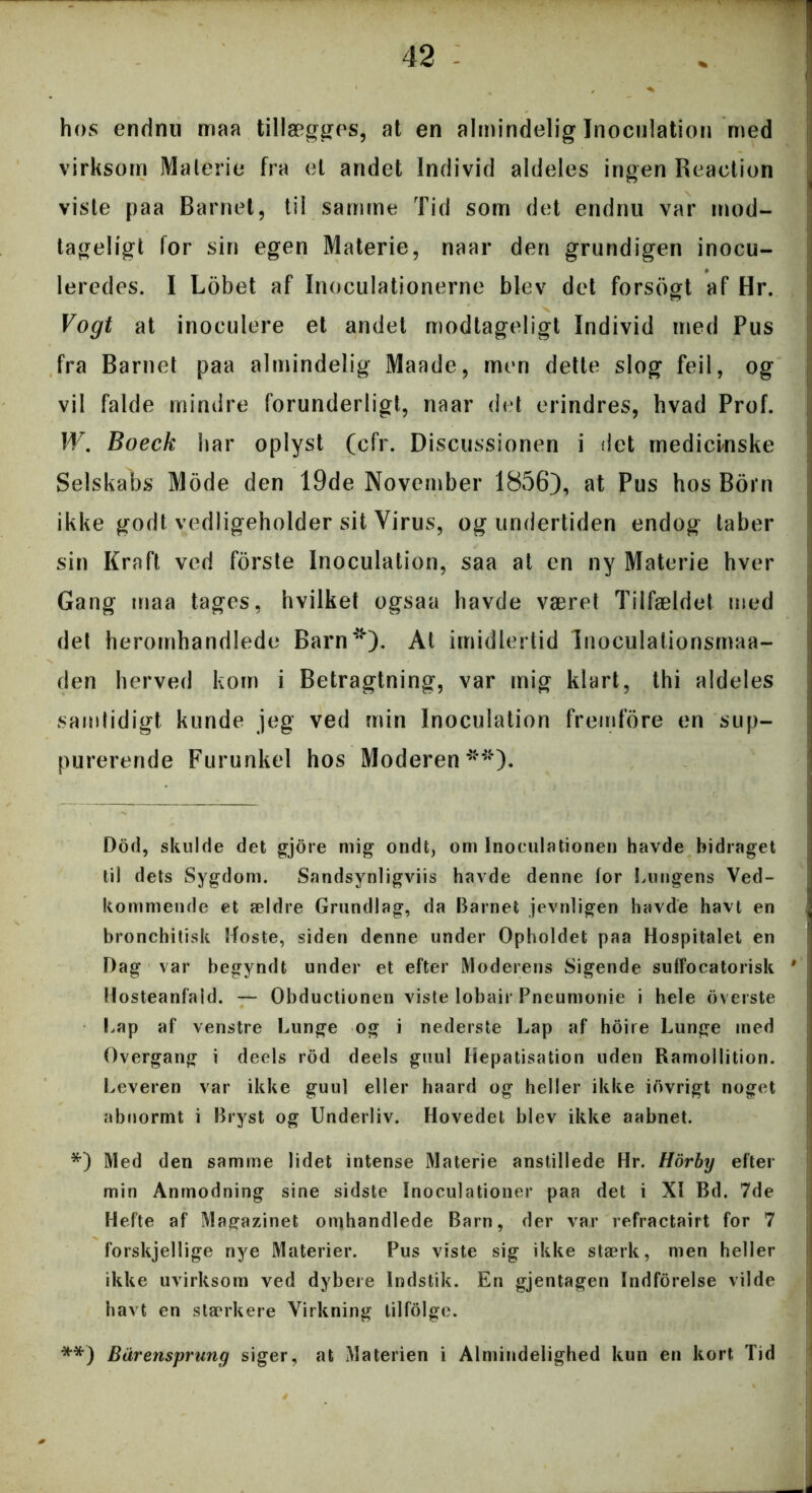hos endnu maa tillægges, at en almindelig Inoculation med virksom Materie fra et andet Individ aldeles ingen Reaction viste paa Barnet, til samme Tid som det endnu var mod- tageligt for sin egen Materie, naar den grundigen inocu- leredes. I Lobet af Inoculationerne blev det forsogt af Hr. Vogt at inoculere et andet modtageligt Individ med Pus fra Barnet paa almindelig Maade, men dette slog feil, og vil falde mindre forunderligt, naar det erindres, hvad Prof. W. Boeck har oplyst (cfr. Discussionen i det medicinske Selskabs Mode den 19de November 1856), at Pus hos Born ikke godt vedligeholder sit Virus, og undertiden endog taber sin Kraft ved forste Inoculation, saa at en ny Materie hver Gang maa tages, hvilket ogsaa havde været Tilfældet med det heromhandlede Barn* *)- At imidlertid Inoculationsmaa- den herved kom i Betragtning, var mig klart, thi aldeles samtidigt kunde jeg ved min Inoculation fremfore en sup- purerende Furunkel hos Moderen**). Dod, skulde det gjore mig ondt, om Inoeulationen havde bidraget til dets Sygdom. Sandsynligviis havde denne for Lungens Ved- kommende et ældre Grundlag, da Barnet jevnligen havde havt en bronchitisk Roste, siden denne under Opholdet paa Hospitalet en Dag var begyndt under et efter Moderens Sigende suffocatorisk * Hosteanfald. — Obductionen viste lobair Pneumonie i hele overste Lap af venstre Lunge og i nederste Lap af hoire Lunge med Overgang i deels rod deels guul Hepatisation uden Ramollition. Leveren var ikke guul eller haard og heller ikke iovrigt noget abnormt i Bryst og Underliv. Hovedet blev ikke aabnet. *) Med den samme lidet intense Materie anstillede Hr. Horby efter min Anmodning sine sidste Inoculationer paa det i XI Bd. 7de Hefte af Magazinet omhandlede Barn, der var refractairt for 7 forskjellige nye Materier. Pus viste sig ikke stærk, men heller ikke uvirksom ved dybere Indstik. En gjentagen Indforelse vilde havt en stærkere Virkning tilfolge. **) Bdrensprung siger, at Materien i Almindelighed kun en kort Tid