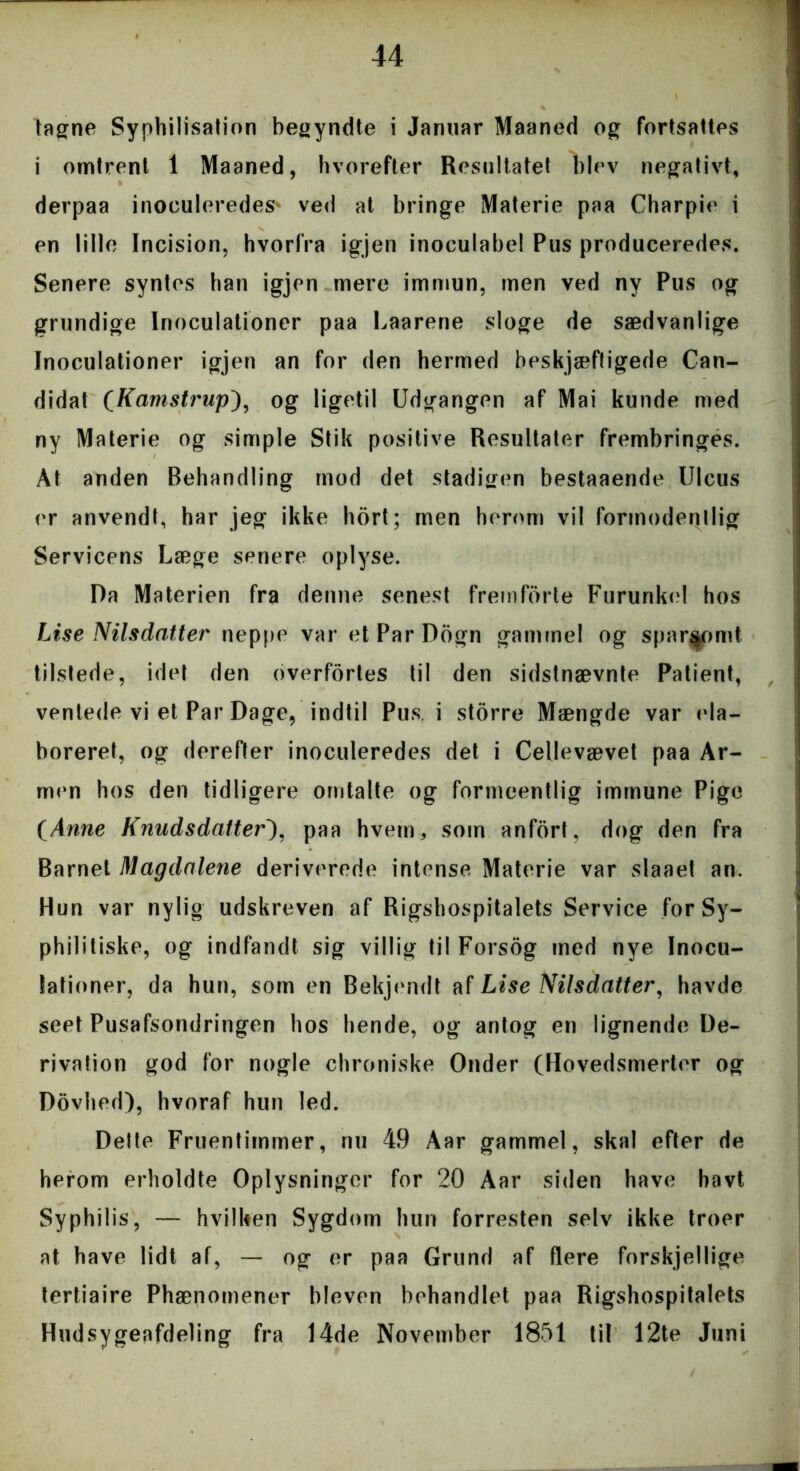 tagne Synhilisation begyndte i Januar Maaned og fortsattes i omtrent 1 Maaned, hvorefter Resultatet blev negativt, derpaa inoeuleredes* ved at bringe Materie paa Charpie i en lille Incision, hvorfra igjen inoculabel Pus produceredes. Senere syntes han igjen mere immun, men ved ny Pus og grundige Inoculationer paa Laarene sloge de sædvanlige Inoculationer igjen an for den hermed beskjæftigede Can- didat (Kamstrup), og ligetil Udgangen af Mai kunde med ny Materie og simple Stik positive Resultater frembringes. At anden Behandling mod det stadigen bestaaende Ulcus er anvendt, har jeg ikke hort; men herom vil formodentlig Servicens Læge senere oplyse. Da Materien fra denne senest fremforte Furunke! hos Lise Nilsdatter neppe var etParDogn gammel og sparsomt tilstede, idet den overfortes til den sidstnævnte Patient, ventede vi et Par Dage, indtil Pus i storre Mængde var ela- boreret, og derefter inoculeredes det i Cellevævet paa Ar- men hos den tidligere omtalte og formeentlig immune Pige tAnne Knud s datter'), paa hvem, som anfort, dog den fra Barnet Magdalene deriverede intense Materie var slaaet an. Hun var nylig udskreven af Rigshospitalets Service for Sy- philitiske, og indfandt sig villig til Forsog med nye Inocu- lationer, da hun, som en Bekjendt af Lise Nilsdatter, havde seet Pusafsondringen hos hende, og antog en lignende De- rivation god for nogle chroniske Onder (Hovedsmerter og Dovhed), hvoraf hun led. Dette Fruentimmer, nu 49 Aar gammel, skal efter de herom erholdte Oplysninger for 20 Aar siden have havt Syphilis, — hvilken Sygdom hun forresten selv ikke troer at have lidt af, — og er paa Grund af flere forskjellige tertiaire Phænomener bleven behandlet paa Rigshospitalets Hudsygeafdeling fra 14de November 1851 til 12te Juni