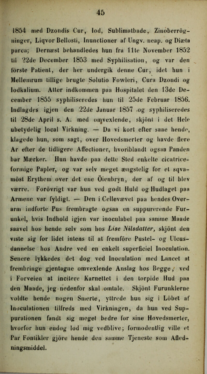 1854 med Dzondis Cur, lod, Sublimatbade, Zinoberrog- ninger, Liqvor Bellosli, Inunctioner af Ungv. neap. og Diæta parca; Dernæst behandledes hun fra Ilte November 1852 til 22de December 1853 med Syphilisation, og var den forste Patient, der her undergik denne Cur, idet hun i Mellemrum tillige brugte Solutio Fowleri, Cura Dzondi og lodkalium. Atter indkommen paa Hospitalet den 13de De- cember 1855 syphiliseredes hun til 25de Februar 1856. Indlagdes igjen den 22de Januar 1857 og syphiliseredes til 28de April s. A. med omvexlende, skjont i det Hele ubetydelig local Virkning. — Da vi kort efter saae hende, klagede hun, som sagt, over Hovedsmerter og havde flere Ar efter de tidligere Affectioner, hvoriblandt ogsaa Panden bar Mærker. Hun havde paa dette Sted enkelte cicatrice- formige Papler, og var selv meget ængstelig for el sqva- most Erythem over det ene Oienbryn, der af og til blev værre. Forovrigt var hun ved godt Huld og Hudlaget paa Armene var fyldigt. — Den i Cellevævet paa hendes Over- arm indforte Pus frembragte ogsaa en suppurerende Fur- unkel, hvis Indhold igjen var inoculabel paa samme Maade saavel hos- hende selv som hos Lise Nilsdatter, skjont den viste sig for lidet intens til at fremfore Pustel- og Ulcus- dannelse hos Andre ved en enkelt superficiel Inoculation. Senere lykkedes det dog ved Inoculation med Lancet at frembringe gjentagne omvexlende Anslag hos Begge, ved i Forveien at incitere Karnettet i den torpide Hud paa den Maade, jeg nedenfor skal omtale. Skjont Furunklerne voldte hende nogen Smerte, yttrede hun sig i Lobet af lnoculationen tilfreds med Virkningen, da hun ved Sup- purationen fandt sig meget bedre for sine Hovedsmerter, hvorfor hun endog lod mig vedblive; formodentlig ville et Par Fontikler gjore hende den samme Tjeneste som Afled- ningsmiddel.