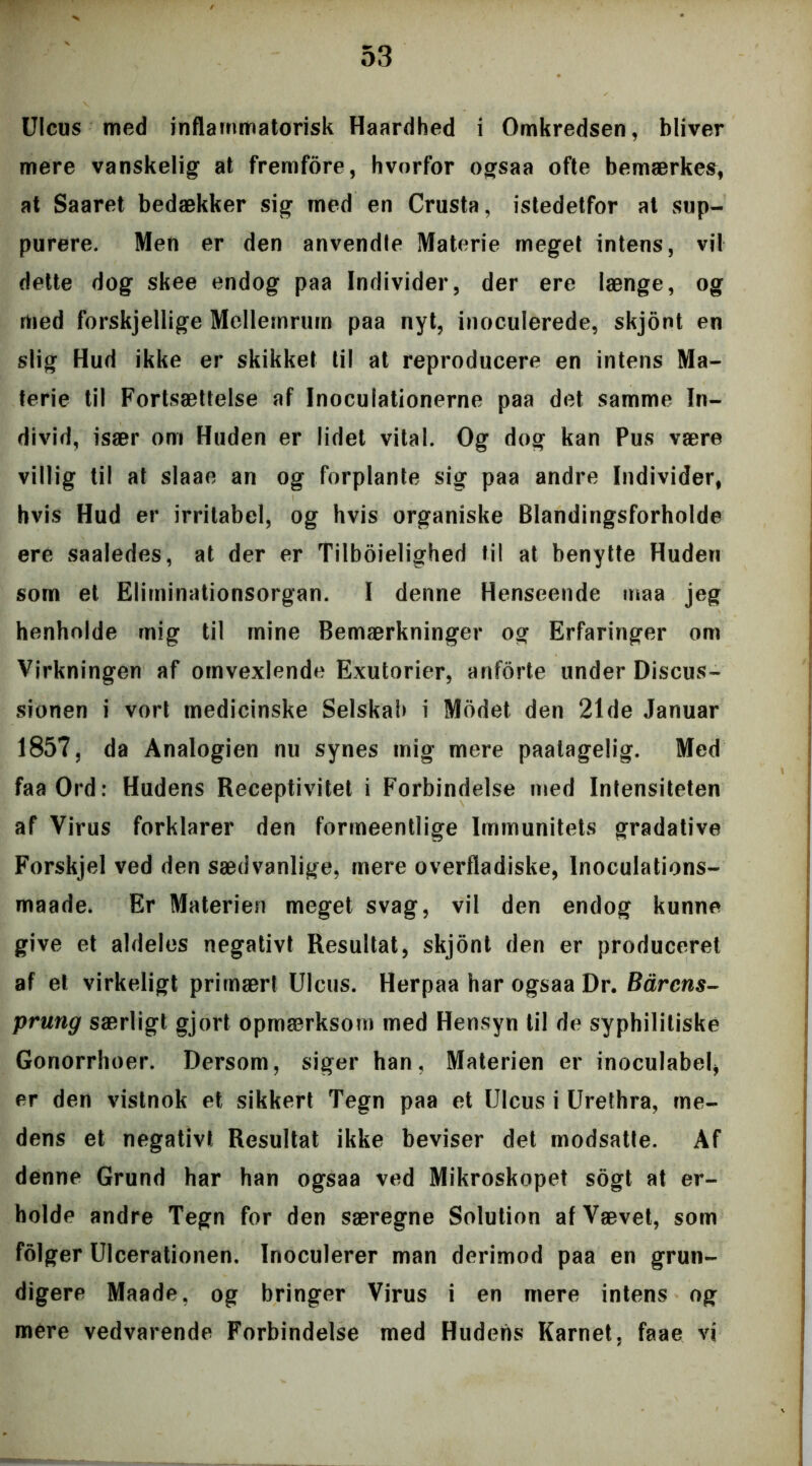 UIcus med inflammatorisk Haardhed i Omkredsen, bliver mere vanskelig at fremfore, hvorfor ogsaa ofte bemærkes, at Saaret bedækker sig med en Crusta, istedetfor at sup- purere. Men er den anvendte Materie meget intens, vil dette dog skee endog paa Individer, der ere længe, og med forskjellige Mellemrum paa nyt, inoculerede, skjont en slig Hud ikke er skikket til at reproducere en intens Ma- terie til Fortsættelse af Inoculationerne paa det samme In- divid, især om Huden er lidet vital. Og dog kan Pus være villig til at slaae an og forplante sig paa andre Individer, hvis Hud er irritabel, og hvis organiske Blandingsforholde ere saaledes, at der er Tilboielighed til at benytte Huden som et Eliminationsorgan. I denne Henseende maa jeg henholde mig til mine Bemærkninger og Erfaringer om Virkningen af omvexlende Exutorier, anforte under Discus- sionen i vort medicinske Selskab i Modet den 21de Januar 1857, da Analogien nu synes mig mere paalagelig. Med faa Ord: Hudens Receptivitet i Forbindelse med Intensiteten af Virus forklarer den formeentlige Immunitets gradative Forskjel ved den sædvanlige, mere overfladiske, lnoculations- maade. Er Materien meget svag, vil den endog kunne give et aldeles negativt Resultat, skjont den er produceret af et virkeligt primært UIcus. Herpaa har ogsaa Dr. Bårens- prung særligt gjort opmærksom med Hensyn til de syphilitiske Gonorrhoer. Dersom, siger han, Materien er inoculabel, er den vistnok et sikkert Tegn paa et UIcus i Urethra, me- dens et negativt Resultat ikke beviser det modsatte. Af denne Grund har han ogsaa ved Mikroskopet sogt at er- holde andre Tegn for den særegne Solution af Vævet, som folger Ulcerationen. Inoculerer man derimod paa en grun- digere Maade, og bringer Virus i en mere intens og mere vedvarende Forbindelse med Huderis Karnet, faae vi