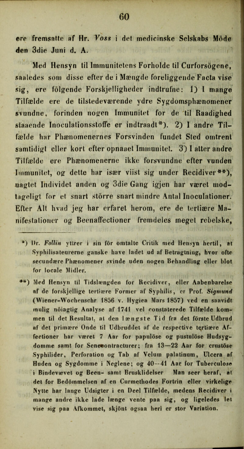 ere fremsatle af Hr. Voss i det medicinske Selskabs Mode den 3die Juni d. A. Med Hensyn til Immunitetens Forholde til Curforsogcne, saaledes som disse efter de i Mængde foreliggende Facta vise sig, ere folgende Forskelligheder indtrufne: 1) l mange Tilfælde ere de tilstedeværende ydre Sygdomsphænomener svundne, forinden nogen Immunitet for de til Raadighed staaende Inoeulationsstoffe er indtraadt*). 2) I andre Til- fælde har Phænomenernes Forsvinden fundet Sted omtrent samtidigt eller kort efter opnaaet Immunitet. 3) I atter andre Tilfælde ere Phænomenerne ikke forsvundne efter vunden Immunitet, og dette har især viist sig under Recidiver**), uagtet Individet anden og 3die Gang igjen har været mod- tageligt for et snart storre snart mindre Antal Inoculationer. Efter Alt hvad jeg har erfaret herom, ere de tertiære Ma- nifestationer og BeenafFectioner fremdeles meget rebelske, *) Ur. Follin ytlrer i sin for omtalte Critik med Hensyn hertil, at Syphilisateurerne ganske have ladet ud af Betragtning, hvor ofte secundære Phænomener svinde uden nogen Behandling eller blot for locale Midler. **) Med Hensyn til Tidslængden for Recidiver, eller Aabenbarelse af de forskjellige tertiære Former af Sy philis, er Prof. Sigmund (Wiener-Wochenschr 1856 v. Hygiea Mars 1857) ved en saavidt mulig noiagtig Analyse af 1741 vel constaterede Tilfælde kom- men til det Resultat, at den længste Tid fra det forste Udbrud af det primære Onde til Udbruddet af de respective tertiære Af- fectioncr har været 7 Aar for papulose og pustulose Hudsyg- domme samt for Senecontracturer; fra 13—22 Aar for crustose Syphilider, Perforation og Tab af Velum palatinum, Ulcera af Huden og Sygdomme i Neglene; og 40—41 Aar for Tuberculose i Bindevævet og Been- samt Brusklidelser Man seer heraf, at det for Bedommelsen af en Curmethodes Fortrin eller virkelige Nytte har lange Udsigter i en Deel Tilfælde, medens Recidiver i mange andre ikke lade længe vente paa sig, og ligeledes let vise sig paa Afkommet, skjont ogsaa heri er stor Variation.