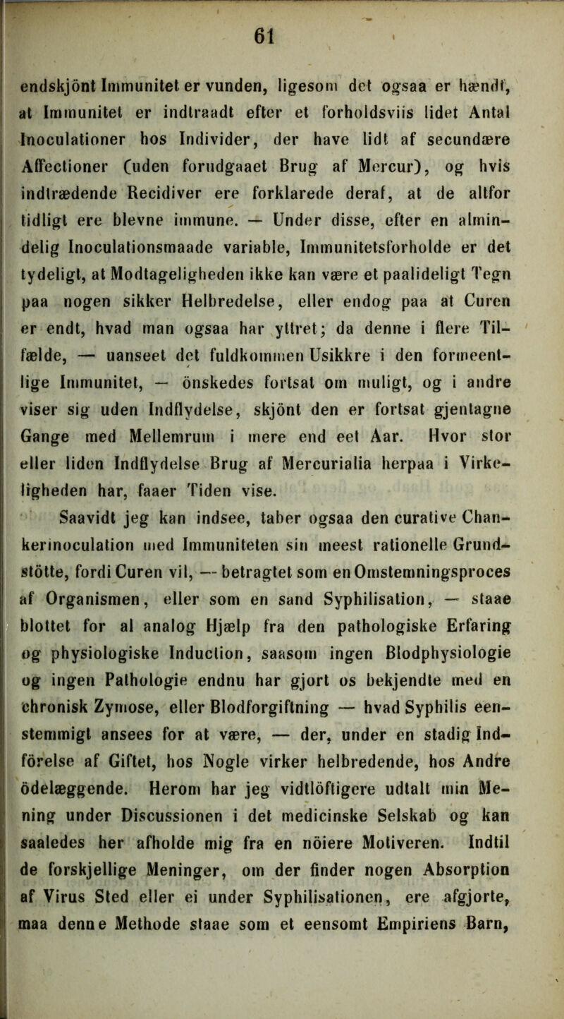 endskjont Immunitet er vunden, ligesom det ogsaa er hændt, at Immunitet er indlraadt efter et forholdsviis lidet Antal Inoculationer hos Individer, der have lidt af secundære Affectioner (uden forudgaaet Brug af Mercur), og hvis indtrædende Recidiver ere forklarede deraf, at de altfor tidligt ere bievne immune. — Under disse, efter en almin- delig Inoculationsmaade variable, Immunitetsforholde er det tydeligt, at Modtageligheden ikke kan være et paalideligt Tegn paa nogen sikker Helbredelse, eller endog paa at Curen er endt, hvad man ogsaa har yllret; da denne i flere Til- fælde, — uanseet det fuldkommen Usikkre i den formeent- lige Immunitet, — onskedes fortsat om muligt, og i andre viser sig uden Indflydelse, skjont den er fortsat gjentagne Gange med Mellemrum i mere end eet Aar. Hvor stor eller liden Indflydelse Brug af Mercurialia herpaa i Virke- ligheden har, faaer Tiden vise. Saavidt jeg kan indsee, taber ogsaa den curative Chan- kerinoculation med Immuniteten sin ineest rationelle Grund- stotte, fordi Curen vil, —betragtet som en Omstemningsproces af Organismen, eller som en sand Syphilisation, — staae blottet for al analog Hjælp fra den pathologiske Erfaring og physiologiske Induclion, saasom ingen Blodphysiologie og ingen Palhologie endnu har gjort os bekjendte med en chronisk Zymose, eller Blodforgiftning — hvad Syphilis een- stemmigt ansees for at være, — der, under en stadig Ind- førelse af Giftet, hos Nogle virker helbredende, hos Andre odelæggende. Herom har jeg vidtløftigere udtalt min Me- ning under Discussionen i det medicinske Selskab og kan saaledes her afholde mig fra en noiere Motiveren. Indtil de forskjellige Meninger, om der finder nogen Absorption af Virus Sted eller ei under Syphilisationen, ere afgjorte, maa denne Methode staae som et eensomt Empiriens Barn,