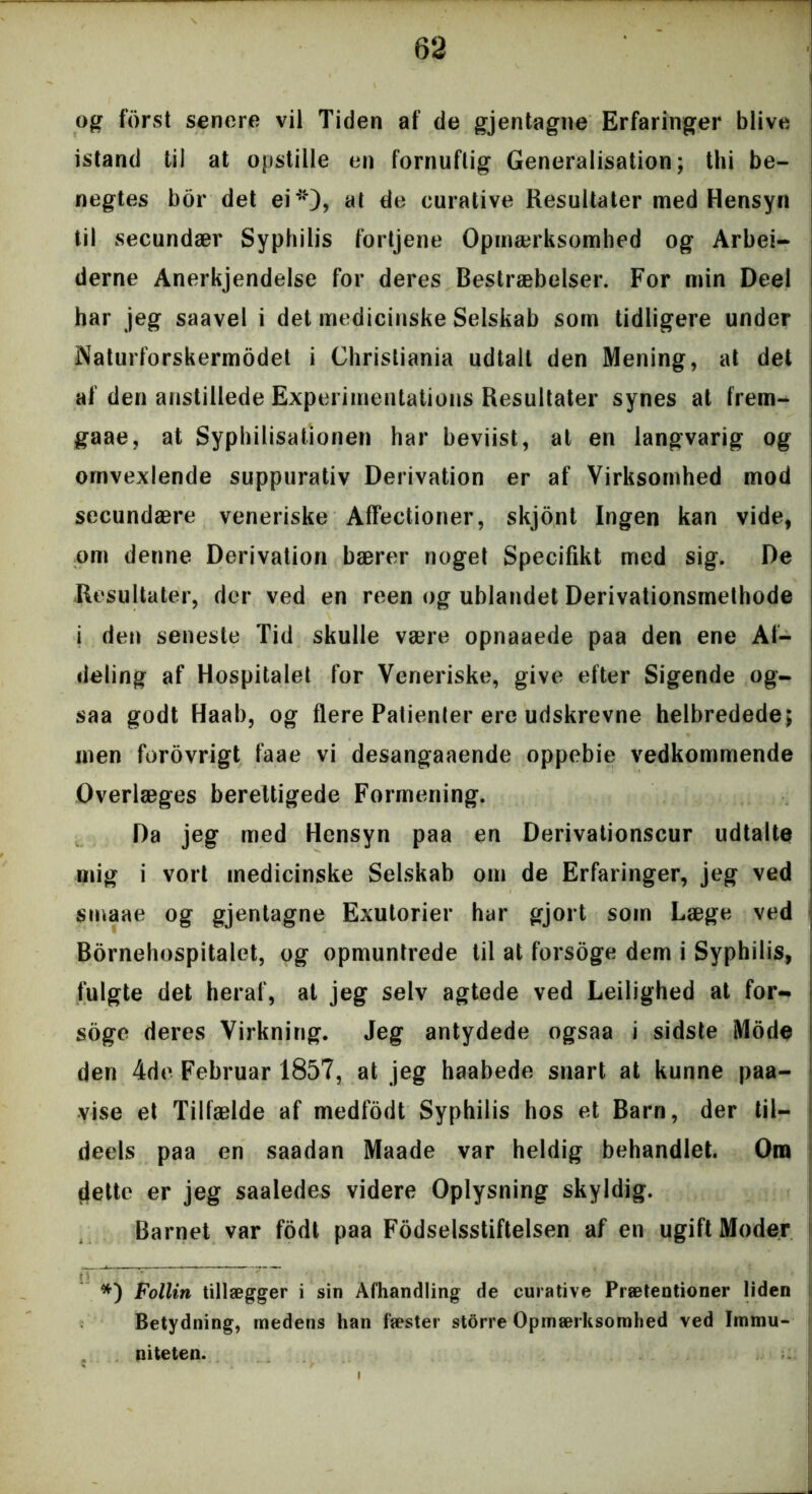 og forst senere vil Tiden af de gjentagne Erfaringer blive istand til at opstille en fornuftig Generalisation; thi be- negtes bor det ei*), at de curative Resultater med Hensyn til secundær Syphilis fortjene Opmærksomhed og Arbej- derne Anerkjendelse for deres Bestræbelser. For min Deel har jeg saavel i det medicinske Selskab som tidligere under Naturforskermodet i Christiania udtalt den Mening, at det af den anstillede Experimentations Resultater synes at frem- gaae, at Syphilisationen har beviist, at en langvarig og omvexlende suppurativ Derivation er af Virksomhed mod secundære veneriske Affectioner, skjont Ingen kan vide, om denne Derivation bærer noget Specifikt med sig. De Resultater, der ved en reen og ublandet Derivationsmethode i den seneste Tid skulle være opnaaede paa den ene Af- deling af Hospitalet for Veneriske, give efter Sigende og- saa godt Haab, og flere Patienler ere udskrevne helbredede; men forovrigt faae vi desangaaende oppebie vedkommende Overlæges berettigede Formening. Da jeg med Hensyn paa en Derivationscur udtalte mig i vort medicinske Selskab om de Erfaringer, jeg ved smaae og gjentagne Exutorier har gjort som Læge ved Bornehospitalet, og opmuntrede til at forsoge dem i Syphilis, fulgte det heraf, at jeg selv agtede ved Leilighed at for- soge deres Virkning. Jeg antydede ogsaa i sidste Mode den 4de Februar 1857, at jeg haabede snart at kunne paa- vise et Tilfælde af medfodt Syphilis hos et Barn, der til- deels paa en saadan Maade var heldig behandlet. Om dette er jeg saaledes videre Oplysning skyldig. Barnet var fodt paa Fodselsstiftelsen af en ugift Moder #) Follin tillægger i sin Afhandling de curative Prætentioner liden Betydning, medens han fæster storre Opmærksomhed ved Immu- niteten.