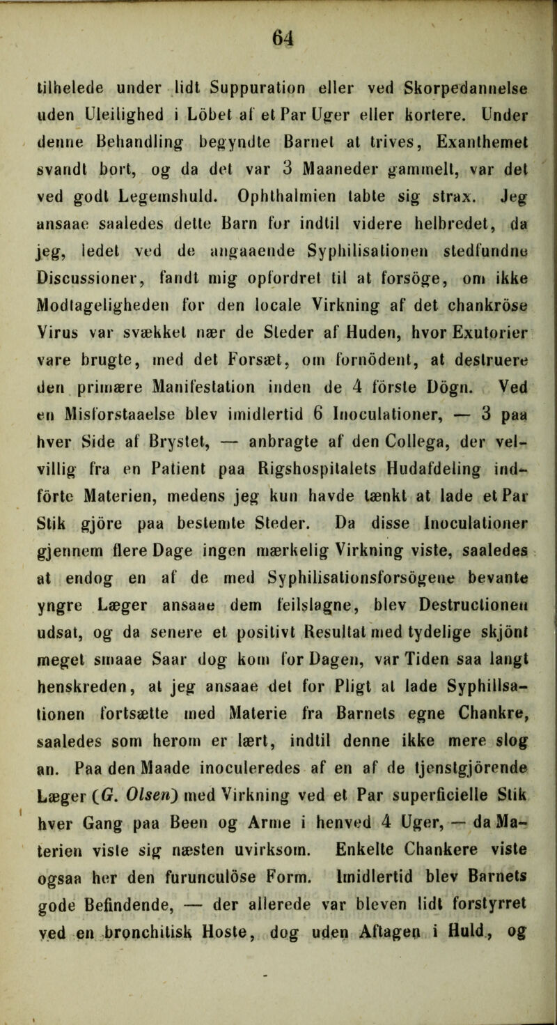 tilhelede under lidt Suppuration eller ved Skorpedannelse uden Uleilighed i Lobet af et Par Uger eller kortere. Under denne Behandling begyndte Barnet at trives, Exanthemet svandt bort, og da det var 3 Maaneder gammelt, var det ved godt Legemshuld. Ophthalmien tabte sig strax. Jeg ansaae saaledes dette Barn for indtil videre helbredet, da jeg, iedet ved de angaaende Syphilisationen stedfundne Discussioner, fandt mig opfordret til at forsoge, om ikke Modlageligheden for den locale Virkning af det chankrose Virus var svækket nær de Steder af Huden, hvor Exutorier vare brugte, med det Forsæt, om fornodent, at destruere den primære Manifestation inden de 4 forste Dogn. Ved en Misforstaaelse blev imidlertid 6 Inoculationer, — 3 paa hver Side af Brystet, — anbragte af den Collega, der vel- villig fra en Patient paa Rigshospitalets Hudafdeling ind- forte Materien, medens jeg kun havde tænkt at lade et Par Stik gjore paa bestemte Steder. Da disse Inoculationer gjennem flere Dage ingen mærkelig Virkning viste, saaledes at endog en af de med Syphilisationsforsogene bevante yngre Læger ansaae dem feilslagne, blev Destructioneu udsat, og da senere et positivt Resultat med tydelige skjont meget smaae Saar dog kom for Dagen, var Tiden saa langt henskreden, at jeg ansaae det for Pligt at lade Syphillsa- tionen fortsætte med Materie fra Barnets egne Chankre, saaledes som herom er lært, indtil denne ikke mere slog an. Paa den Maade inoculeredes af en af de tjenstgjorende Læger (G. Olsen) med Virkning ved et Par superficielle Stik hver Gang paa Been og Arme i henved 4 Uger, — da Ma- terien visle sig næsten uvirksom. Enkelte Chankere viste ogsaa her den furunculose Form. Imidlertid blev Barnets gode Befindende, — der allerede var bleven lidt forstyrret ved en brpnchitisk Hoste, dog uden Aftageg i Huld, og