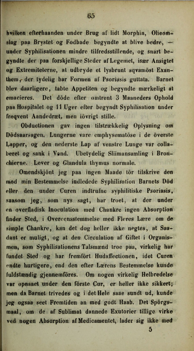 hvilken efterhaanden under Brug af lidt Morphin, Olieom- slag paa Brystet og Fodbade begyndte at blive bedre, — under Syphilisationen mindre tilfredsstillende, og snart be- gyndte der paa forskjellige Steder af Legemet, især Ansigtet og Extreiniteterne, at udbryde et lysbrunt sqvamost Exan- them,- der tydelig bar Formen af Psoriasis gultata. Barnet blev daarligere, tabte Appetiten og begyndte mærkeligt at emacieres. Det dode efter omtrent 3 Maaneders Ophold paa Hospitalet og 11 Uger efter begyndt Syphilisation under freqvent Aandedræt, men iovrigt stille. Obductionen gav ingen tilstrækkelig Oplysning om Dddsaarsagen. Lungerne vare emphyseinatose i de overste Lapper, og den nederste Lap af venstre Lunge var coila- beret og sank i Vand. Ubetydelig Sliimansamling i Bron- cbierne. Lever og Glandula thymus normale. Omendskjont jeg paa ingen Maade tor tilskrive den mod min Bestemmelse indledede Syphilisation Barnets Dod eller den under Curen indtrufne syphilitiske Psoriasis, saasom jeg, som nys sagt, har troet, at der under en overfladisk Inoculation med Chankre ingen Absorption finder Sted, i Overensstemmelse med Fleres Lære om de simple Chankre, kan det dog heller ikke negtes, at Saa- dant er muligt, og at den Circulation af Giftet i Organis- men, som Syphilisationens Talsmænd troe paa, virkelig har fundet Sted og har fremfort Hudaflectionen, idet Curen endte hurtigere, end den efter Lærens Bestemmelse kunde fuldstændig gjennemfores. Om nogen virkelig Helbredelse var opnaaet under den forste Cur, er heller ikke sikkert; men da Barnet trivedes og i det Hele saae sundt ud, kunde jeg ogsaa seet Fremtiden an med godt Haab. Det Sporgs- maal, om de af Sublimat dannede Exutorier tillige virke ved nogen Absorption af Medicamentet, lader sig ikke med 5