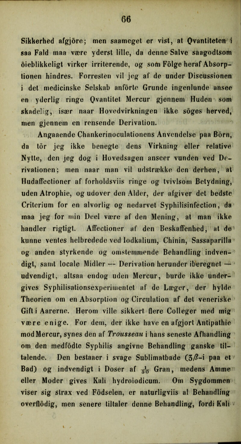 Sikkerhed afgjore; men saameget er vist, at Qvantiteten \ saa Fald maa være yderst lille, da denne Salve saagodtsom dieblikkeligt virker irriterende, og som Folge heraf Absorp- tionen hindres. Forresten vil jeg af de under Discussionen i det medicinske Selskab anforte Grunde ingenlunde ansee en yderlig ringe Qvantitet Mercur gjennem Huden som skadelig, især naar Hovedvirkningen ikke soges herved, men gjennem en rensende Derivation. Angaaende Chankerinoculationens Anvendelse paa Born, da tor jeg ikke benegte dens Virkning eller relative Nytte, den jeg dog i Hovedsagen anseer vunden ved De- rivationen; men naar man vil udstrække den derhen, al Hudaffectioner af forholdsviis ringe og tvivlsom Betydning, uden Atrophie, og udover den Alder, der afgiver det bedste Criterium for en alvorlig og nedarvet Syphilisinfection, da maa jeg for min Deel være af den Mening, at man ikke handler rigtigt. Affectioner af den Beskaffenhed, at de kunne ventes helbredede ved lodkalium, Chinin, Sassaparilla og anden styrkende og omstemmende Behandling indven- digt, samt locale Midler — Derivation herunder iberegnet — udvendigt, altsaa endog uden Mercur, burde ikke under- gives Syphilisationsexperimentet af de Læger, der hylde Theorien om en Absorption og Circulation af det veneriske Gift i Aarerne. Herom ville sikkert flere Colleger med mig være enige. For dem, der ikke have en afgjort Antipathie mod Mercur, synes den af Trousseau i hans seneste Afhandling om den medfodle Syphilis angivne Behandling ganske til- talende. Den bestaaer i svage Sublimatbade (3/?-i paa et Bad) og indvendigt i Doser af Gran, medens Amme eller Moder gives Kali hydroiodicum. Om Sygdommen viser sig strax ved Fodselen, er naturligviis al Behandling overflodig, men senere tiltaler denne Behandling, fordi Kali