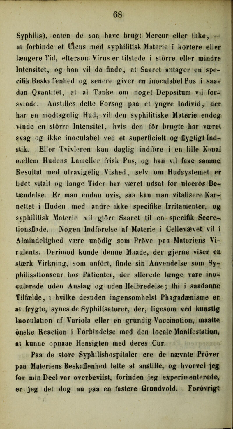 Syphilis), enten de saa have brugt Mercur eller ikke, — ai forbinde et iflcus med syphilitisk Materie i kortere eller længere Tid, eftersom Virus er tilstede i storre eller mindre Intensitet, og han vil da finde, at Saaret antager en spe- cifik Beskaffenhed og senere giver en inoculabel Pus i saa^ dan Qvantitet, at al Tanke om noget Depositum vil for- svinde. Anstilles dette Forsog paa et yngre Individ, der har en modtagelig Hud, vil den syphilitiske Materie endog vinde en storre Intensitet, hvis den for brugte har været svag og ikke inoculabel ved et superficielt og flygtigt Ind- stik. Eller Tvivleren kan daglig indfore i en lille Kanal mellem Hudens Lameller frisk Pus, og han vil faae samme Resultat med ufravigelig Vished, selv om Hudsystemet er lidet vitalt og lange Tider har været udsat for ulceros Be- tændelse. Er man endnu uvis, saa kan man vitalisere Kar- nettet i Huden med andre ikke specifike Irritamenter, og syphilitisk Materie vil gjore Saaret til en specifik Secre- tionsflade. Nogen Indforelse af Materie i Cellevævet vil i Almindelighed være unodig som Prove paa Materiens Vi- rulents. Derimod kunde denne Maade, der gjerne viser en stærk Virkning, som anfort, finde sin Anvendelse som Sy- philisationscur hos Patienter, der allerede længe vare ino- culerede uden Anslag og uden Helbredelse; thi i saadanne Tilfælde, i hvilke desuden ingensomhelst Phagadænisme er at frygte, synes de Syphilisatorer, der, ligesom ved kunstig Jnoculation af Variola eller en grundig Vaccination, maalte onske Reaction i Forbindelse med den locale Manifestation, at kunne opnaae Hensigten med deres Cur. Paa de store Syphilishospitaler ere de nævnte Prover paa Materiens Beskaffenhed lette at anstille, og hvorvel jeg for min Deel var overbeviist, forinden jeg experimenterede, er jeg det dog nu paa en fastere Grundvold. Forovrigt;