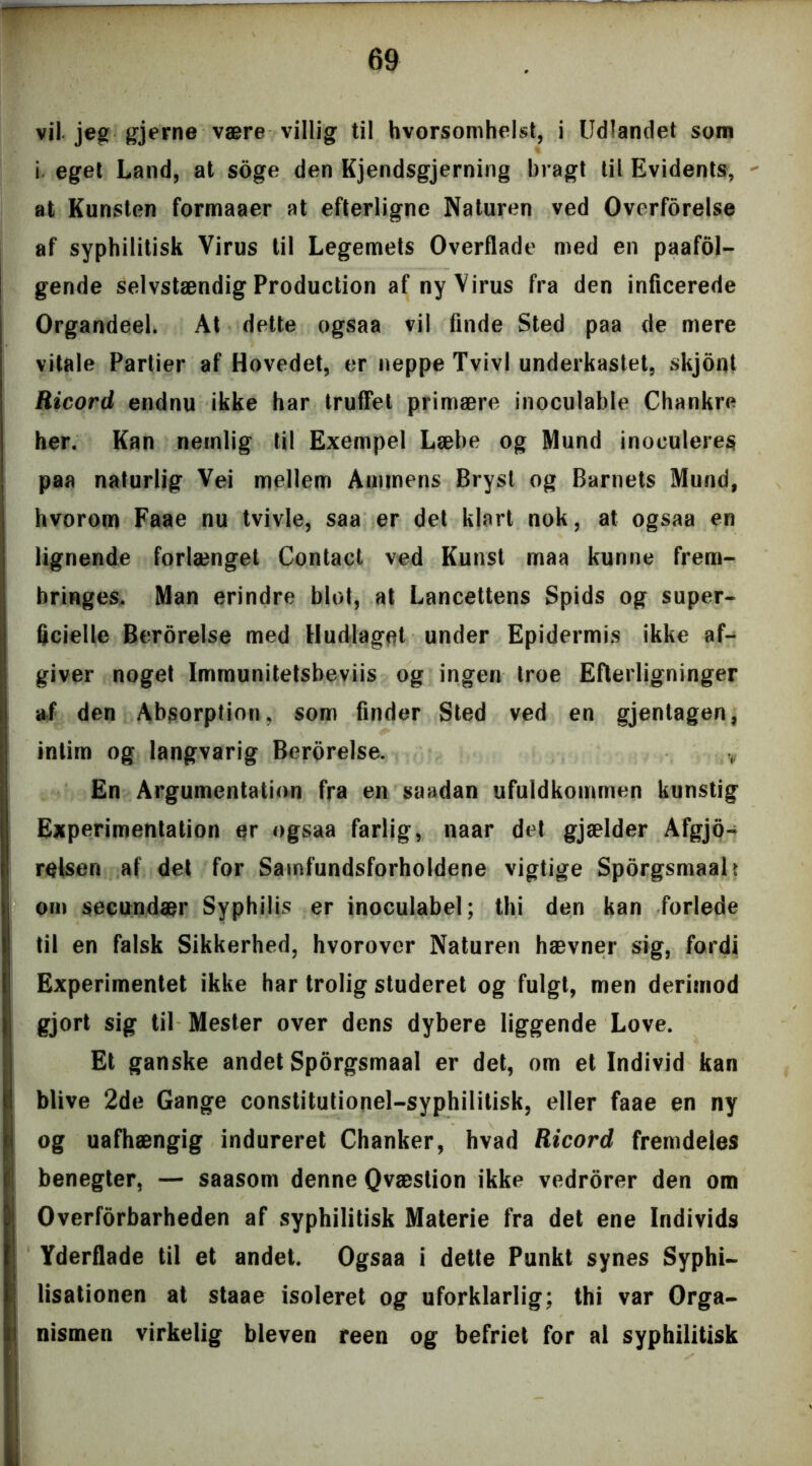 vil. jeg gjerne være villig til hvorsomhelst, i Udlandet som i eget Land, at soge den Kjendsgjerning bragt til Evidents, at Kunsten formaaer at efterligne Naturen ved Ovcrforelse af syphilitisk Virus til Legemets Overflade med en paafol- gende selvstændig Production af ny Virus fra den inficerede Organdeel. At dette ogsaa vil finde Sted paa de mere vitale Partier af Hovedet, er neppe Tvivl underkastet, skjont Ricord endnu ikke har truffet primære inoculable Chankre her. Kan nemlig til Exempel Læbe og Mund inoculeres paa naturlig Vei mellem Ammens Bryst og Barnets Mund, hvorom Faae nu tvivle, saa er det klart nok, at ogsaa en lignende forlænget Contact ved Kunst maa kunne frem- bringes. Man erindre blot, at Lancettens Spids og super- ficielle Berorelse med Hudlaget under Epidermis ikke af- giver noget Immunitetsbeviis og ingen troe Efterligninger af den Absorption, som finder Sted ved en gjenlagen, intim og langvarig Berorelse. v En Argumentation fra en saadan ufuldkommen kunstig Experimentalion er ogsaa farlig, naar det gjælder Afgjo- relseri af det for Samfundsforholdene vigtige Sporgsmaalt om secundær Syphilis er inoculabel; thi den kan forlede til en falsk Sikkerhed, hvorover Naturen hævner sig, fordi Experimentet ikke har trolig studeret og fulgt, men derimod gjort sig til Mester over dens dybere liggende Love. Et ganske andet Sporgsmaal er det, om et Individ kan blive 2de Gange constitutionel-syphilitisk, eller faae en ny og uafhængig indureret Chanker, hvad Ricord fremdeles benegter, — saasom denne Qvæstion ikke vedrorer den om Overforbarheden af syphilitisk Materie fra det ene Individs Yderflade til et andet. Ogsaa i dette Punkt synes Syphi- lisationen at staae isoleret og uforklarlig; thi var Orga- nismen virkelig bleven reen og befriet for al syphilitisk