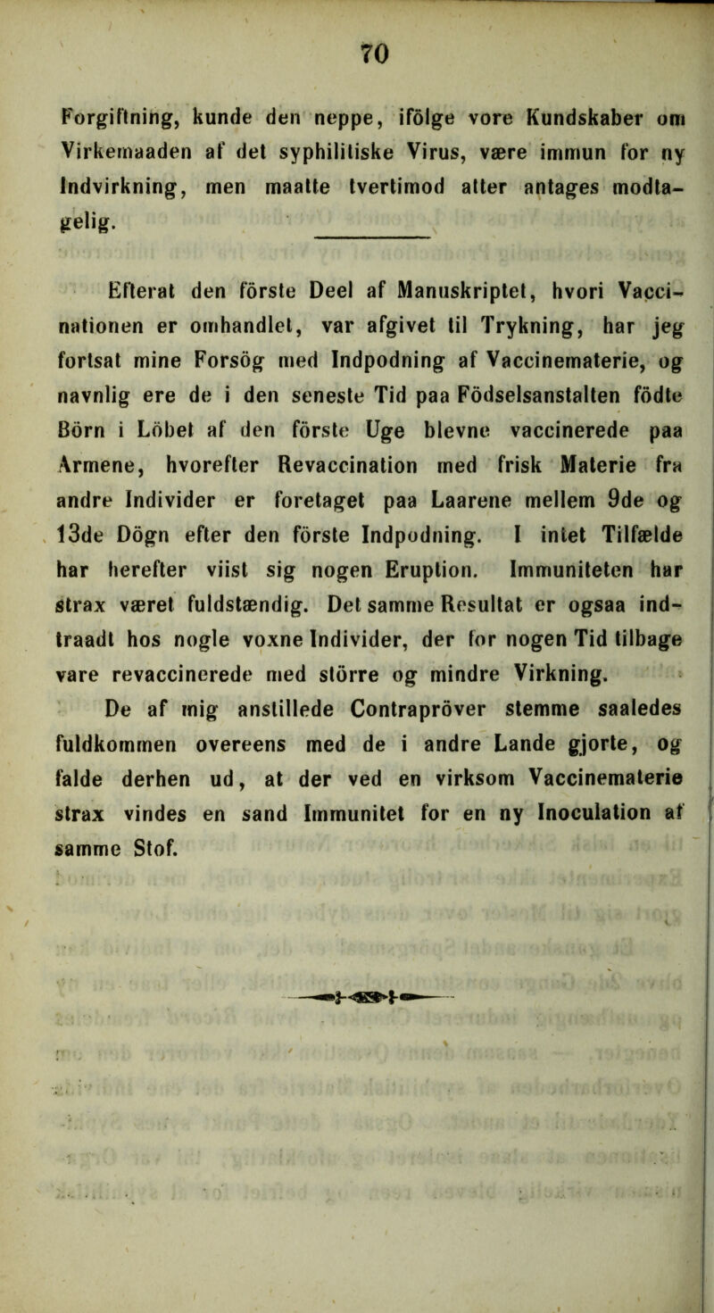 TO Forgiftning, kunde den neppe, ifolge vore Kundskaber om Virkemaaden af det syphilitiske Virus, være immun for ny Indvirkning, men maatte tvertimod atter antages modta- gelig. Efterat den forste Deel af Manuskriptet, hvori Vacci- nationen er omhandlet, var afgivet til Trykning, har jeg fortsat mine Forsog med Indpodning af Vaccinematerie, og navnlig ere de i den seneste Tid paa Fodselsanstalten fodte Bom i Lobet af den forste Uge bievne vaccinerede paa Armene, hvorefter Revaccination med frisk Materie fra andre Individer er foretaget paa Laarene mellem 9de og 13de Dogn efter den forste Indpodning. I intet Tilfælde har herefter viist sig nogen Eruption. Immuniteten har strax været fuldstændig. Det samme Resultat er ogsaa ind- traadt hos nogle voxne Individer, der for nogen Tid tilbage vare revaccinerede med storre og mindre Virkning. De af mig anstillede Contraprover stemme saaledes fuldkommen overeens med de i andre Lande gjorte, og falde derhen ud, at der ved en virksom Vaccinematerie strax vindes en sand Immunitet for en ny Inoculation al samme Stof.