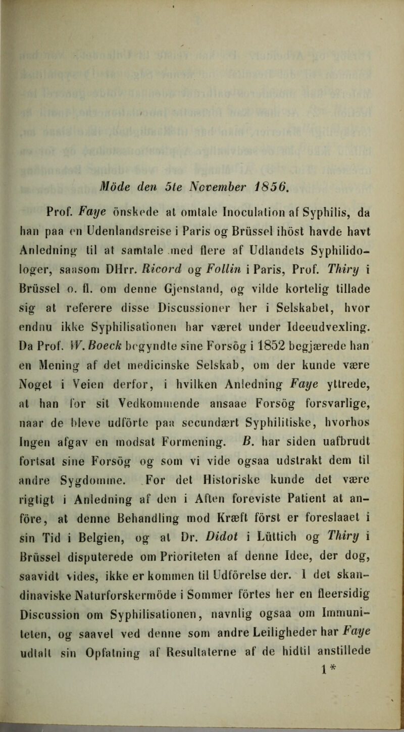 Mode den 5te November 1856. Prof. Faye onskede at omtale Inoculation af Syphilis, da han paa en Udenlandsrejse i Paris og Briissel ihost havde havt Anledning til at samtale med flere af Udlandets Syphilido- loger, saasorn DHrr. Ricord og Follin i Paris, Prof. Thiry i Briissel o. fl. om denne Gjenstand, og vilde kortelig tillade sig at referere disse Discussioner her i Selskabet, hvor endnu ikke Syphilisationen har været under Ideeudvexling. Da Prof. W. Boeck begyndte sine Forsog i 1852 begjærede han en Mening af det medicinske Selskab, om der kunde være Noget i Veien derfor, i hvilken Anledning Faye yttrede, at han for sit Vedkommende ansaae Forsog forsvarlige, naar de bleve udforte paa secundært Syphilitiske, hvorhos Ingen afgav en modsat Formening. B. har siden uafbrudt fortsat sine Forsog og som vi vide ogsaa udstrakt dem til andre Sygdomme. For det Historiske kunde det være rigtigt i Anledning af den i Aften foreviste Patient at an- fore, at denne Behandling mod Kræft forst er foreslaaet i sin Tid i Belgien, og at Dr. Didot i Liittich og Thiry i Briissel disputerede om Prioriteten af denne Idee, der dog, saavidt vides, ikke er kommen til Udførelse der. 1 det skan- dinaviske Naturforskermode i Sommer fortes her en fleersidig Discussion om Syphilisationen, navnlig ogsaa om Immuni- teten, og saavel ved denne som andre Lejligheder har taye udlail sin Opfatning af Resultaterne af de hidtil anstillede 1*