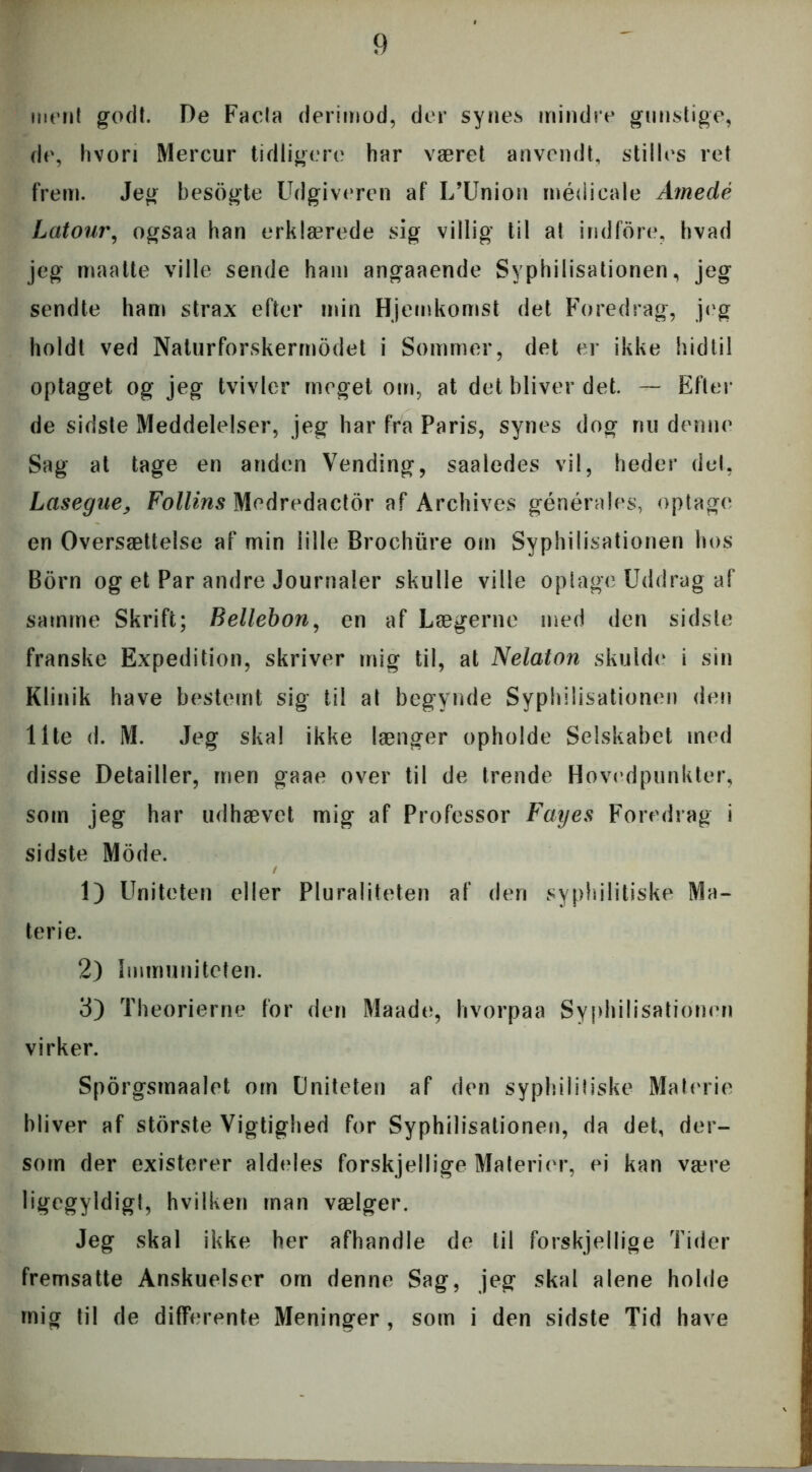 ment godt. De Facla derimod, der synes mindre gunstige, de, hvori Mercur tidligere har været anvendt, stilles ret frem. Jeg besogte Udgiveren af L’Union médicale Amedé Latour, ogsaa han erklærede sig villig til at ind fore, hvad jeg maatte ville sende ham angaaende Svphilisationen, jeg sendte ham strax efter min Hjemkomst det Foredrag, jeg holdt ved Naturforskermodet i Sommer, det er ikke hidtil optaget og jeg tvivler meget om, at det bliver det. — Efter de sidste Meddelelser, jeg har fra Paris, synes dog nu denne Sag at tage en anden Vending, saaledes vil, heder det, Lasegue, Follins Medredactor af Archives générales, optage en Oversættelse af min lille Brochure om Syphilisationen hos Born og et Par andre Journaler skulle ville oplage Uddrag af samme Skrift; Bellebon, en af Lægerne med den sidste franske Expedition, skriver mig til, at Nelaton skulde i sin Klinik have bestemt sig til at begynde Syphilisationen den Ilte d. M. Jeg skal ikke længer opholde Selskabet med disse Detailler, men gaae over til de Irende Hovedpunkter, som jeg har udhævet mig af Professor Fayes Foredrag i sidste Mode. / 1) Uniteten eller Pluraliteten af den syphilitiske Ma- terie. 2) Immuniteten. 3) Theorierne for den Maade, hvorpaa Syphilisationen virker. Sporgsmaalet om Uniteten af den syphilitiske Materie bliver af storste Vigtighed for Syphilisationen, da det, der- som der existerer aldeles forskjellige Materier, ei kan være ligegyldigl, hvilken man vælger. Jeg skal ikke her afhandle de til forskjellige Tider fremsatte Anskuelser om denne Sag, jeg skal alene holde mig til de differente Meninger, som i den sidste Tid have ■■