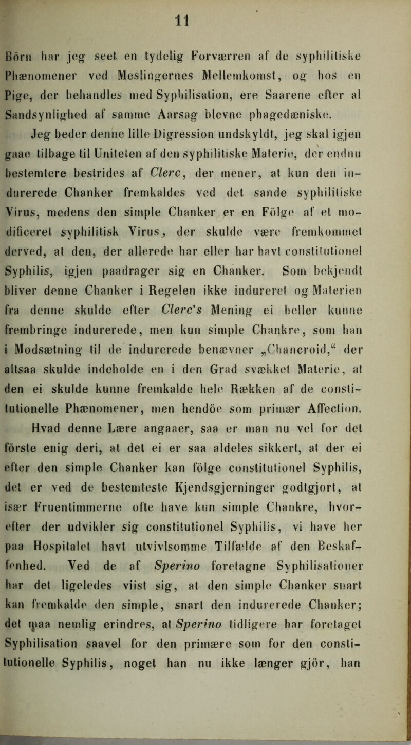 Born har jeg seet en tydelig Forværren af de syphilitiske Phænomener ved Meslingernes Mellemkomst, og hos en Pige, der behandles med Syphilisation, ere Saarene eller al Sandsynlighed af samme Aarsag bievne phagedæniske. Jeg beder denne lille Digression undskyldt, jeg skal igjen gaae tilbage til Uniteten af den sy philitiske Materie, der endnu bestemtere bestrides af Clerc, der mener, at kun den in- durerede Chanker fremkaldes ved det sande syphililiske Virus, medens den simple Chanker er en Folge af et mo- dificeret syphilitisk Virus,, der skulde være fremkommet derved, at den, der allerede har eller har bavl constilutionel Syphilis, igjen paadrager sig en Chanker. Som bekjendt bliver denne Chanker i Regelen ikke indureret og Materien fra denne skulde efter Clerc's Mening ei heller kunne frembringe indurerede, men kun simple Chankre, som han i Modsætning til de indurerede benævner „Chancroid,u der altsaa skulde indeholde en i den Grad svækket Materie, at den ei skulde kunne fremkalde hele Rækken af de consti- tutionelle Phænomener, men hendoe som primær AfFection. Hvad denne Lære angaaer, saa er man nu vel for det forste enig deri, at det ei er saa aldeles sikkert, al der ei efter den simple Chanker kan folge constitulionel Syphilis, det er ved de bestemteste Kjendsgjerninger godtgjort, at især Fruentimmerne ofte have kun simple Chankre, hvor- efter der udvikler sig constilutionel Syphilis, vi have her paa Hospitalet havt utvivlsomme Tilfælde af den Beskaf- fenhed. Ved de af Sperino foretagne Syphilisationer har det ligeledes viist sig, at den simple Chanker snart kan fremkalde den simple, snart den indurerede Chanker; det ipaa nemlig erindres, at Sperino tidligere har foretaget Syphilisation saavel for den primære som for den consti- tutionelle Syphilis, noget han nu ikke længer gjor, han