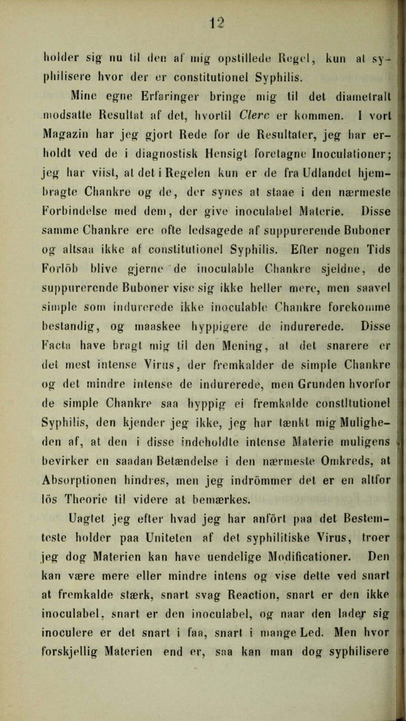 holder sig nu til den af mig opstillede Regel, kun al sy- philisere hvor der er constitutionel Syphilis. Mine egne Erfaringer bringe mig til det diametralt modsatte Resultat af det, hvortil Clerc er kommen. I vort Magazin har jeg gjort Rede for de Resultater, jeg har er- holdt ved de i diagnostisk Hensigt foretagne Inoculationer; jeg har vi ist, al det i Regelen kun er de fra Udlandet hjem- bragte Chankre og de, der synes at staae i den nærmeste Forbindelse med dem, der give inoculabel Materie. Disse samme Chankre ere ofte ledsagede af suppurerende Buboner og altsaa ikke af constitutionel Syphilis. Efter nogen Tids Forlob blive gjerne de inoculable Chankre sjeldne, de suppurerende Buboner vise sig ikke heller mere, men saavel simple som indurerede ikke inoculable Chankre forekomme bestandig, og maaskee hyppigere de indurerede. Disse Facta have bragt mig tii den Mening, at det snarere er det mest intense Virus, der fremkalder de simple Chankre og det mindre intense de indurerede, men Grunden hvorfor de simple Chankre saa hyppig ei fremkalde constitutionel Syphilis, den kjender jeg ikke, jeg har tænkt mig Mulighe- den af, at den i disse indeholdte intense Materie muligens bevirker en saadan Betændelse i den nærmeste Omkreds, at Absorptionen hindres, men jeg indrommer det er en altfor los Theorie ti! videre at bemærkes. Uagtet jeg efter hvad jeg har anfort paa det Bestem- teste holder paa Uniteten af det syphilitiske Virus, troer jeg dog Materien kan have uendelige Modificationer. Den kan være mere eller mindre intens og vise dette ved snart at fremkalde stærk, snart svag Reaction, snart er den ikke inoculabel, snart er den inoculabel, og naar den lader sig inoculere er det snart i faa, snart i mange Led. Men hvor forskjellig Materien end er? saa kan man dog syphilisere