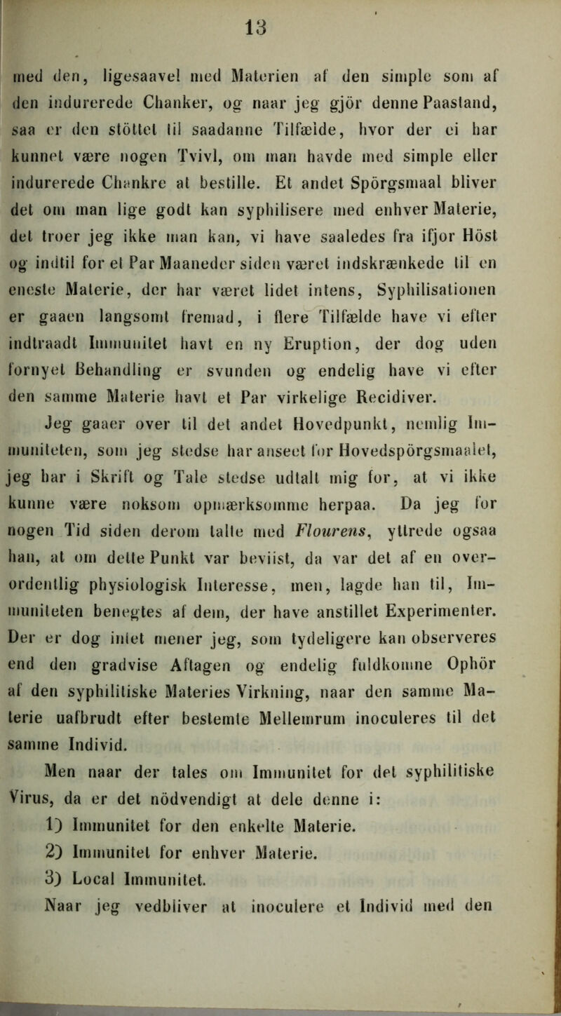 med den, ligesaavel med Materien af den simple som af den indurerede Chanker, og naar jeg gjor denne Paastand, saa er den stottet til saadanne Tilfælde, hvor der ei har kunnet være nogen Tvivl, om man havde med simple eller indurerede Chankre at bestille. Et andet Sporgsmaal bliver det om man lige godt kan syphilisere med enhver Materie, det troer jeg ikke man kan, vi have saaledes fra ifjor Host og indtil for et Par Maaneder siden været indskrænkede til en eneste Materie, der har været lidet intens, Syphilisationen er gaaen langsomt fremad, i flere Tilfælde have vi efter indtraadt Immunitet havt en ny Eruption, der dog uden fornyet Behandling er svunden og endelig have vi efter den samme Materie havt et Par virkelige Recidiver. Jeg gaaer over til det andet Hovedpunkt, nemlig Im- muniteten, som jeg stedse har anseet for Hovedsporgsmaalet, jeg har i Skrift og Tale stedse udtalt mig for, at vi ikke kunne være noksom opmærksomme herpaa. Da jeg for nogen Tid siden derom talte med Flourens, ytlrede ogsaa han, at om dette Punkt var bevi ist, da var det af en over- ordentlig physiologisk Interesse, men, lagde han til, Im- muniteten benegtes af dem, der have anstillet Experimenter. Der er dog intet mener jeg, som tydeligere kan observeres end den gradvise Aftagen og endelig fuldkomne Ophor af den syphilitiske Materies Virkning, naar den samme Ma- terie uafbrudt efter bestemte Mellemrum inoculeres til det samme Individ. Men naar der tales om Immunitet for det syphilitiske Virus, da er det nodvendigt at dele denne i: 1) Immunitet for den enkelte Materie. 2) Immunitet for enhver Materie. 3) Local Immunitet. Naar jeg vedbliver at inoculere et Individ med den