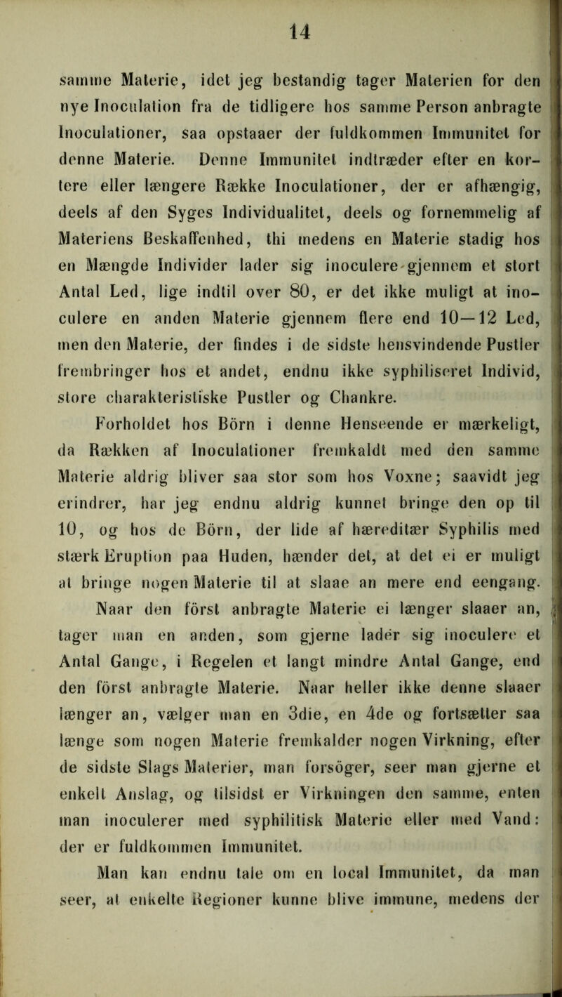 samme Materie, idet jeg bestandig tager Materien for den nye Inoculation fra de tidligere hos samme Person anbragte lnoculationer, saa opstaaer der fuldkommen Immunitet for denne Materie. Denne Immunitet indtræder efter en kor- tere eller længere Række lnoculationer, der er afhængig, deels af den Syges Individualitet, deels og fornemmelig af Materiens Beskaffenhed, thi medens en Materie stadig hos en Mængde Individer lader sig inoculere gjennem et stort Antal Led, lige indtil over 80, er det ikke muligt at ino- culere en anden Materie gjennem flere end 10—12 Led, men den Materie, der findes i de sidste hensvindende Pustler frembringer hos et andet, endnu ikke syphiliseret Individ, store charakteristiske Pustler og Chankre. Forholdet hos Born i denne Henseende er mærkeligt, da Rækken af lnoculationer fremkaldt med den samme Materie aldrig bliver saa stor som hos Voxne; saavidt jeg erindrer, har jeg endnu aldrig kunnet bringe den op til 10, og hos de Born, der lide af hæreditær Syphilis med stærk Eruption paa Huden, hænder det, at det ei er muligt at bringe nogen Materie til at slaae an mere end eengang. Naar den forst anbragte Materie ei længer slaaer an, tager man en anden, som gjerne lader sig inoculere et Antal Gange, i Regelen et langt mindre Antal Gange, end den forst anbragte Materie. Naar heller ikke denne slaaer længer an, vælger man en 3die, en 4de og fortsætter saa længe som nogen Materie fremkalder nogen Virkning, efter de sidste Slags Materier, man forsoger, seer man gjerne et enkelt Anslag, og tiisidst er Virkningen den samme, enten man inoculerer med syphilitisk Materie eller med Vand: der er fuldkommen Immunitet. Man kan endnu tale om en local Immunitet, da man seer, at enkelte Regioner kunne blive immune, medens der