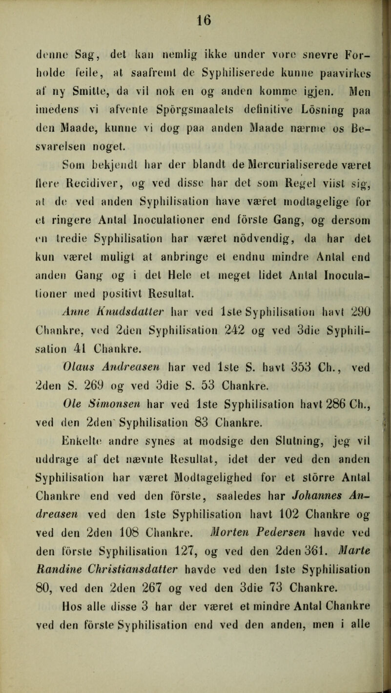 denne Sag, det kan nemlig ikke under vore snevre For- holde feile, at saafremt de Syphiliserede kunne paavirkes af ny Smitte, da vil nok en og anden komme igjen. Men imedens vi afvente Sporgsmaalets definitive Losning paa den Maade, kunne vi dog paa anden Maade nærme os Be- svarelsen noget. Som bekjendl har der blandt de Mercurialiserede været flere Recidiver, og ved disse har det som Regel viist sig, at de ved anden Syphilisation have været modtagelige for et ringere Antal Inoculationer end forste Gang, og dersom en tredie Syphilisation har været nodvendig, da har det kun været muligt at anbringe et endnu mindre Antal end anden Gang og i det Hele et meget lidet Antal Inocula- tioner med positivt Resultat. Anne Knudsdatter har ved 1ste Syphilisation havt 290 Chankre, ved 2den Syphilisation 242 og ved 3die Syphili- sation 41 Chankre. Olaus Andreasen har ved 1ste S. havt 353 Ch., ved 2den S. 269 og ved 3die S. 53 Chankre. Ole Simonsen har ved 1ste Syphilisation havt 286 Ch., ved den 2den Syphilisation 83 Chankre. Enkelte andre synes at modsige den Slutning, jeg vil uddrage af det nævnte Resultat, idet der ved den anden Syphilisation har været Modtagelighed for et storre Antal Chankre end ved den forste, saaledes har Johannes An- dreasen ved den 1ste Syphilisation havt 102 Chankre og ved den 2den 108 Chankre. Morten Pedersen havde ved den forste Syphilisation 127, og ved den 2den 361. Marte Randine Christiansdatter havde ved den 1ste Syphilisation 80, ved den 2den 267 og ved den 3die 73 Chankre. Hos alle disse 3 har der været et mindre Antal Chankre ved den forste Syphilisation end ved den anden, men i alle