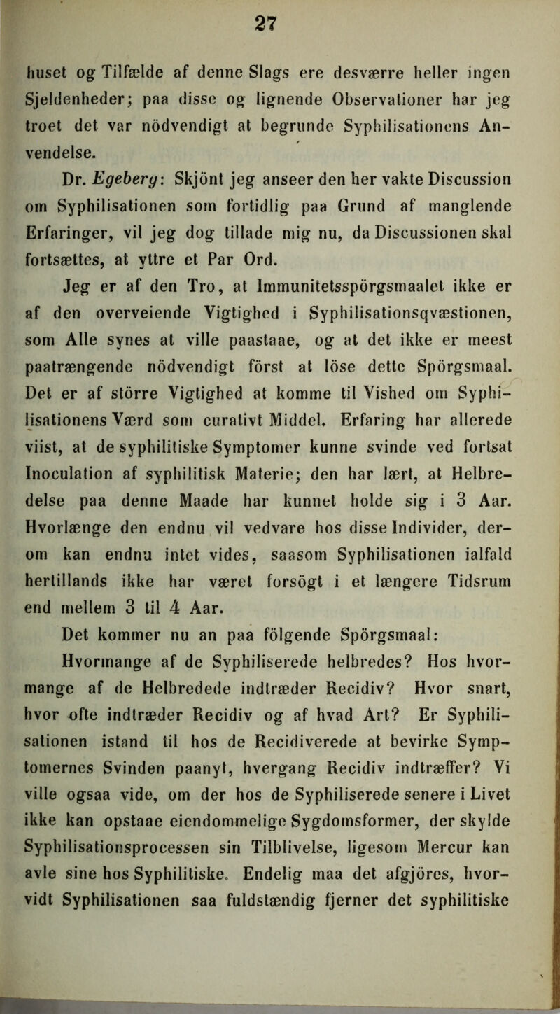 huset og Tilfælde af denne Slags ere desværre heller ingen Sjeldenheder; paa disse og lignende Observationer har jeg troet det var nodvendigt at begrunde Syphilisationens An- vendelse. Dr. Egeberg: Skjont jeg anseer den her vakte Discussion om Syphilisationen som fortidlig paa Grund af manglende Erfaringer, vil jeg dog tillade mig nu, da Discussionen skal fortsættes, at yttre et Par Ord. Jeg er af den Tro, at Immunitetssporgsmaalet ikke er af den overveiende Vigtighed i Syphilisationsqvæstionen, som Alle synes at ville paastaae, og at det ikke er meest paatrængende nodvendigt forst at lose dette Sporgsmaal. Det er af storre Vigtighed at komme til Vished om Syphi- lisationens Værd som curativt Middel* Erfaring har allerede viist, at de syphilitiske Symptomer kunne svinde ved fortsat Inoculation af syphilitisk Materie; den har lært, at Helbre- delse paa denne Maade har kunnet holde sig i 3 Aar. Hvorlænge den endnu vil vedvare hos disse Individer, der- om kan endnu intet vides, saasom Syphilisationen ialfald hertillands ikke har været forsogt i et længere Tidsrum end mellem 3 til 4 Aar. Det kommer nu an paa folgende Sporgsmaal: Hvormange af de Syphiliserede helbredes? Hos hvor- mange af de Helbredede indtræder Recidiv? Hvor snart, hvor ofte indtræder Recidiv og af hvad Art? Er Syphili- sationen istand til hos de Recidiverede at bevirke Symp- tomernes Svinden paanyt, hvergang Recidiv indtræffer? Vi ville ogsaa vide, om der hos de Syphiliserede senere i Livet ikke kan opstaae ejendommelige Sygdomsformer, der skylde Syphilisationsprocessen sin Tilblivelse, ligesom Mercur kan avle sine hos Syphilitiske. Endelig maa det afgjores, hvor- vidt Syphilisationen saa fuldstændig fjerner det syphilitiske ■■