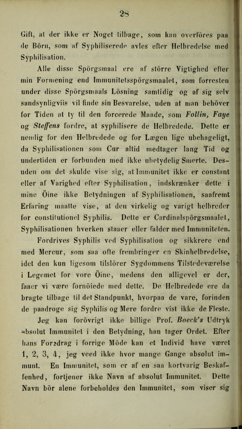 Gift, al der ikke er Noget tilbage, som kan overfores paa de Born, som af Syphiliserede avles efter Helbredelse med Syphilisation. Alle disse Spbrgsinaal ere af storre Vigtighed eller min Formening end Immunitetssporgsmaalel, som forresten under disse Sporgsmaals Losning samlidig og af sig selv sandsynligviis vil finde sin Besvarelse, uden at man behover for Tid en at ty til den forcerede Maade, som Follin> Faye og Steffens fordre, at syphilisere de Helbredede. Dette er nemlig for den Helbredede og for Lægen lige ubehageligt, da Syphilisationen som Cur altid medtager lang Tid og undertiden er forbunden med ikke ubetydelig Smerte. Des- uden om det skulde vise sig, at Immunitet ikke er constant eller af Varighed efter Syphilisation, indskrænker dette i mine Oine ikke Betydningen af Syphilisationen, saafremt Erfaring maatte vise, at den virkelig og varigt helbreder for constitutionel Syphilis. Dette er Cardinalsporgsmaalet, Syphilisationen hverken staaer eller falder med Immuniteten. Fordrives Syphilis ved Syphilisation og sikkrere end med Mercur, som saa ofte frembringer en Skinhelbredelse, idet den kun ligesom tilslorer Sygdommens Tilstedeværelse i Legemet for vore Oine, medens den alligevel er der, faaer vi være fornoiede med dette. De Helbredede ere da bragte tilbage til det Standpunkt, hvorpaa de vare, forinden de paadroge sig Syphilis og Mere fordre vist ikke de Fleste. Jeg kan forovrigt ikke billige Prof. Boeck’s Udtryk absolut Immunitet i den Betydning, han tager Ordet. Efter hans Foredrag i forrige Mode kan et Individ have været 1, 2, 3, 4, jeg veed ikke hvor mange Gange absolut im- munt. En Immunitet, som er af en saa kortvarig Beskaf- fenhed, fortjener ikke Navn af absolut Immunitet. Dette Navn bor alene forbeholdes den Immunitet, som viser sig